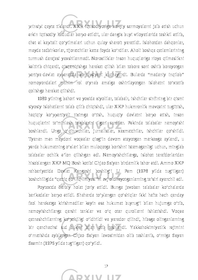 prinsipi qayta tiklandi. XXR iqtisodiyotiga xorijiy sarmoyalarni jalb etish uchun erkin iqtisodiy hududlar barpo etildii, ular dengiz buyi viloyatlarida tashkil etilib, chet el kapitali qo‘yilmalari uchun qulay sharoit yaratildi. Islohotdan dehqonlar, mayda tadbirkorlar, tijoratchilar katta foyda ko‘rdilar. Aholi boshqa qatlamlarining turmush darajasi yaxshilanmadi. Noroziliklar inson huquqlariga rioya qilmaslikni keltirib chiqardi, qisqartirishga harakat qilish bilan tobora soni oshib borayotgan partiya-davlat apparatida korrupsiyani kuchaytirdi. Bularda “madaniy inqilob” nomoyondalari muhim rol o‘ynab amalga oshirilayotgan islohatni to‘xtatib qolishga harakat qilishdi. 1989 yilning bahori va yozida ziyolilar, talabalr, ishchilar sinfining bir qismi siyosiy islohatlarni talab qilib chiqishdi, ular XKP hukmronlik mavqeini tugiitish, haqiqiy ko‘ppartiyali tizimga o‘tish, huquqiy davlatni barpo etish, inson huquqlarini ta’minlash talablarini ilgari surdilar. Pekinda talabalar namoyishi boshlandi. Unga o‘qituvchilar, jurnalistlar, xazmatchilar, ishchilar qo‘shildi. Tyanan men maydoni voqealar qizg‘in davom etayotgan markazga aylandi, u yerda hukumatning o‘zlari bilan muloqotga borishni istamaganligi uchun, minglab talabalar ochlik e’lon qilishgan edi. Namoyishchilarga, islohot tarafdorlaridan hisoblangan XKP MQ Bosh kotibi Chjao Sziyan birdamlik izhor etdi. Ammo XKP rahbariyatida Davlat Kengashi boshlig‘i Li Pem (1928 yilda tug‘ilgan) boshchiligida “qattiq qo‘lliq liniyasi”ni avj oldirayotganlarning ta’siri ayanchli edi. Poytaxtda harbiy holat joriy etildi. Bunga javoban talabalar ko‘chalarda barikadalar barpo etildi. Shaharda to‘plangan qo‘shiqlar ikki hafta hech qanday faol harakatga kirishmadilar keyin esa hukumat buyrug‘i bilan hujumga o‘tib, namoyishchilarga qarshi tanklar va o‘q otar qurollarni ishlatishdi. Voqea qatnashchilarning ko‘pchiligi o‘ldirildi va yarador qilindi, hibsga olinganlarning bir qanchachsi sud hukmi bilan otib tashlandi. Yakkahokimiyatlik rejimini o‘rnatishda ayblangan Chjao Sziyan lavozimidan olib tashlanib, o‘rniga Szyan Szemin (1926 yilda tug‘ilgan) qo‘yildi. 12 