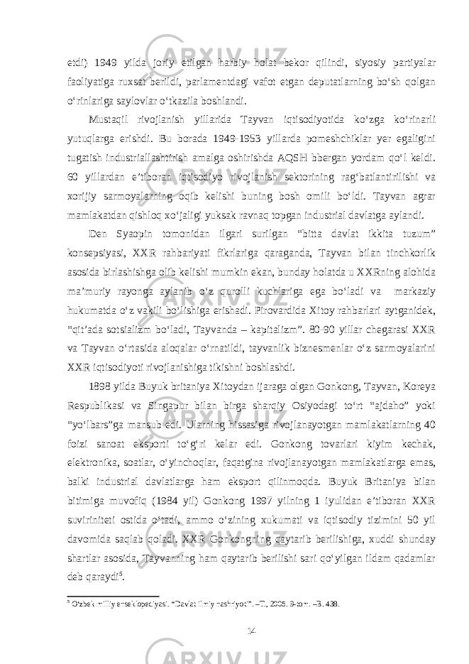 etdi) 1949 yilda joriy etilgan harbiy holat bekor qilindi, siyosiy partiyalar faoliyatiga ruxsat berildi, parlamentdagi vafot etgan deputatlarning bo‘sh qolgan o‘rinlariga saylovlar o‘tkazila boshlandi. Mustaqil rivojlanish yillarida Tayvan iqtisodiyotida ko‘zga ko‘rinarli yutuqlarga erishdi. Bu borada 1949-1953 yillarda pomeshchiklar yer egaligini tugatish industriallashtirish amalga oshirishda AQSH bbergan yordam qo‘l keldi. 60 yillardan e’tiboran iqtisodiyo rivojlanish sektorining rag‘batlantirilishi va xorijiy sarmoyalarning oqib kelishi buning bosh omili bo‘ldi. Tayvan agrar mamlakatdan qishloq xo‘jaligi yuksak ravnaq topgan industrial davlatga aylandi. Den Syaopin tomonidan ilgari surilgan “bitta davlat ikkita tuzum” konsepsiyasi, XXR rahbariyati fikrlariga qaraganda, Tayvan bilan tinchkorlik asosida birlashishga olib kelishi mumkin ekan, bunday holatda u XXRning alohida ma’muriy rayonga aylanib o‘z qurolli kuchlariga ega bo‘ladi va markaziy hukumatda o‘z vakili bo‘lishiga erishadi. Pirovardida Xitoy rahbarlari aytganidek, “qit’ada sotsializm bo‘ladi, Tayvanda – kapitalizm”. 80-90 yillar chegarasi XXR va Tayvan o‘rtasida aloqalar o‘rnatildi, tayvanlik biznesmenlar o‘z sarmoyalarini XXR iqtisodiyoti rivojlanishiga tikishni boshlashdi. 1898 yilda Buyuk britaniya Xitoydan ijaraga olgan Gonkong, Tayvan, Koreya Respublikasi va Singapur bilan birga sharqiy Osiyodagi to‘rt “ajdaho” yoki “yo‘lbars”ga mansub edi. Ularning hissasiga rivojlanayotgan mamlakatlarning 40 foizi sanoat eksporti to‘g‘ri kelar edi. Gonkong tovarlari kiyim kechak, elektronika, soatlar, o‘yinchoqlar, faqatgina rivojlanayotgan mamlakatlarga emas, balki industrial davlatlarga ham eksport qilinmoqda. Buyuk Britaniya bilan bitimiga muvofiq (1984 yil) Gonkong 1997 yilning 1 iyulidan e’tiboran XXR suviriniteti ostida o‘tadi, ammo o‘zining xukumati va iqtisodiy tizimini 50 yil davomida saqlab qoladi. XXR Gonkongning qaytarib berilishiga, xuddi shunday shartlar asosida, Tayvanning ham qaytarib berilishi sari qo‘yilgan ildam qadamlar deb qaraydi 5 . 5 O‘zbek milliy enseklopediyasi. “Davlat ilmiy nashriyoti”. –T., 2005. 9-tom. –B. 438. 14 