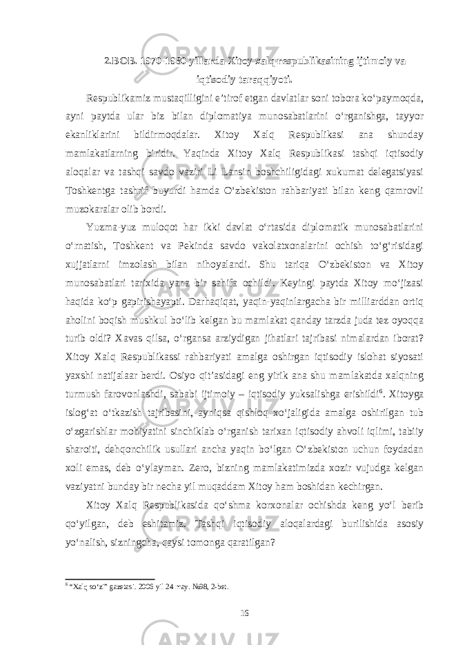 2.BOB. 1970-1980 yillarda Xitoy xalq respublikasining ijtimoiy va iqtisodiy taraqqiyoti. Respublikamiz mustaqilligini e’tirof etgan davlatlar soni tobora ko‘paymoqda, ayni paytda ular biz bilan diplomatiya munosabatlarini o‘rganishga, tayyor ekanliklarini bildirmoqdalar. Xitoy Xalq Respublikasi ana shunday mamlakatlarning biridir. Yaqinda Xitoy Xalq Respublikasi tashqi iqtisodiy aloqalar va tashqi savdo vaziri Li Lansin boshchiligidagi xukumat delegatsiyasi Toshkentga tashrif buyurdi hamda O‘zbekiston rahbariyati bilan keng qamrovli muzokaralar olib bordi. Yuzma-yuz muloqot har ikki davlat o‘rtasida diplomatik munosabatlarini o‘rnatish, Toshkent va Pekinda savdo vakolatxonalarini ochish to‘g‘risidagi xujjatlarni imzolash bilan nihoyalandi. Shu tariqa O‘zbekiston va Xitoy munosabatlari tarixida yana bir sahifa ochildi. Keyingi paytda Xitoy mo‘jizasi haqida ko‘p gapirishayapti. Darhaqiqat, yaqin-yaqinlargacha bir milliarddan ortiq aholini boqish mushkul bo‘lib kelgan bu mamlakat qanday tarzda juda tez oyoqqa turib oldi? Xavas qilsa, o‘rgansa arziydigan jihatlari tajribasi nimalardan iborat? Xitoy Xalq Respublikassi rahbariyati amalga oshirgan iqtisodiy islohat siyosati yaxshi natijalaar berdi. Osiyo qit’asidagi eng yirik ana shu mamlakatda xalqning turmush farovonlashdi, sababi ijtimoiy – iqtisodiy yuksalishga erishildi 6 . Xitoyga islog‘at o‘tkazish tajribasini, ayniqsa qishloq xo‘jaligida amalga oshirilgan tub o‘zgarishlar mohiyatini sinchiklab o‘rganish tarixan iqtisodiy ahvoli iqlimi, tabiiy sharoiti, dehqonchilik usullari ancha yaqin bo‘lgan O‘zbekiston uchun foydadan xoli emas, deb o‘ylayman. Zero, bizning mamlakatimizda xozir vujudga kelgan vaziyatni bunday bir necha yil muqaddam Xitoy ham boshidan kechirgan. Xitoy Xalq Respublikasida qo‘shma korxonalar ochishda keng yo‘l berib qo‘yilgan, deb eshitamiz. Tashqi iqtisodiy aloqalardagi burilishida asosiy yo‘nalish, sizningcha, qaysi tomonga qaratilgan? 6 “Xalq so‘zi” gazetasi. 2006 yil 24 may. №98, 2-bet. 16 