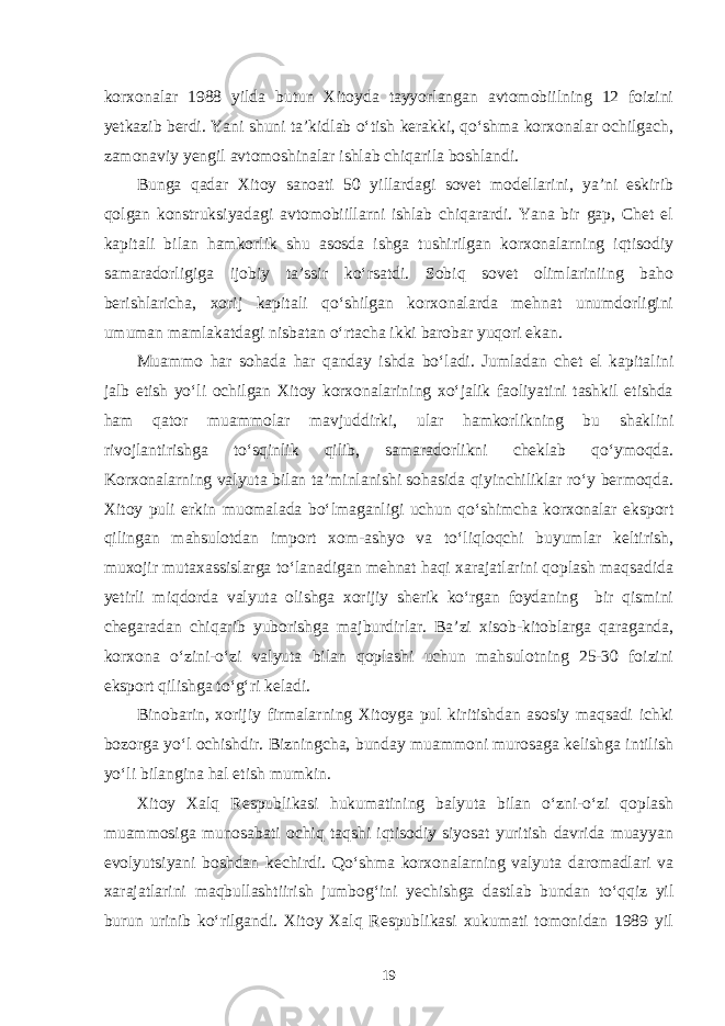 korxonalar 1988 yilda butun Xitoyda tayyorlangan avtomobiilning 12 foizini yetkazib berdi. Yani shuni ta’kidlab o‘tish kerakki, qo‘shma korxonalar ochilgach, zamonaviy yengil avtomoshinalar ishlab chiqarila boshlandi. Bunga qadar Xitoy sanoati 50 yillardagi sovet modellarini, ya’ni eskirib qolgan konstruksiyadagi avtomobiillarni ishlab chiqarardi. Yana bir gap, Chet el kapitali bilan hamkorlik shu asosda ishga tushirilgan korxonalarning iqtisodiy samaradorligiga ijobiy ta’ssir ko‘rsatdi. Sobiq sovet olimlariniing baho berishlaricha, xorij kapitali qo‘shilgan korxonalarda mehnat unumdorligini umuman mamlakatdagi nisbatan o‘rtacha ikki barobar yuqori ekan. Muammo har sohada har qanday ishda bo‘ladi. Jumladan chet el kapitalini jalb etish yo‘li ochilgan Xitoy korxonalarining xo‘jalik faoliyatini tashkil etishda ham qator muammolar mavjuddirki, ular hamkorlikning bu shaklini rivojlantirishga to‘sqinlik qilib, samaradorlikni cheklab qo‘ymoqda. Korxonalarning valyuta bilan ta’minlanishi sohasida qiyinchiliklar ro‘y bermoqda. Xitoy puli erkin muomalada bo‘lmaganligi uchun qo‘shimcha korxonalar eksport qilingan mahsulotdan import xom-ashyo va to‘liqloqchi buyumlar keltirish, muxojir mutaxassislarga to‘lanadigan mehnat haqi xarajatlarini qoplash maqsadida yetirli miqdorda valyuta olishga xorijiy sherik ko‘rgan foydaning bir qismini chegaradan chiqarib yuborishga majburdirlar. Ba’zi xisob-kitoblarga qaraganda, korxona o‘zini-o‘zi valyuta bilan qoplashi uchun mahsulotning 25-30 foizini eksport qilishga to‘g‘ri keladi. Binobarin, xorijiy firmalarning Xitoyga pul kiritishdan asosiy maqsadi ichki bozorga yo‘l ochishdir. Bizningcha, bunday muammoni murosaga kelishga intilish yo‘li bilangina hal etish mumkin. Xitoy Xalq Respublikasi hukumatining balyuta bilan o‘zni-o‘zi qoplash muammosiga munosabati ochiq taqshi iqtisodiy siyosat yuritish davrida muayyan evolyutsiyani boshdan kechirdi. Qo‘shma korxonalarning valyuta daromadlari va xarajatlarini maqbullashtiirish jumbog‘ini yechishga dastlab bundan to‘qqiz yil burun urinib ko‘rilgandi. Xitoy Xalq Respublikasi xukumati tomonidan 1989 yil 19 