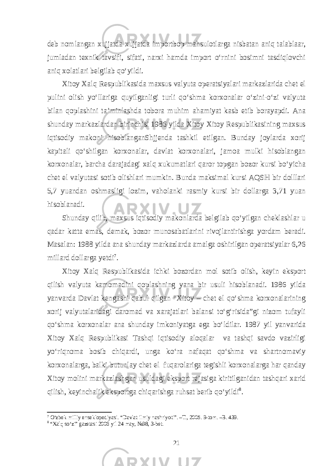 deb nomlangan xujjatda xujjatda importbop mahsulotlarga nisbatan aniq talablaar, jumladan texnik tavsifi, sifati, narxi hamda import o‘rnini bosimni tasdiqlovchi aniq xolatlari belgilab qo‘yildi. Xitoy Xalq Respublikasida maxsus valyuta operatsiyalari markazlarida chet el pulini olish yo‘llariga quyilganligi turli qo‘shma korxonalar o‘zini-o‘zi valyuta bilan qoplashini ta’minlashda tobora muhim ahamiyat kasb etib borayapdi. Ana shunday markazlardan birinchisi 1986 yilda Xitoy Xitoy Respublikasining maxsus iqtisodiy makoni hisoblanganShjjenda tashkil etilgan. Bunday joylarda xorij kapitali qo‘shilgan korxonalar, davlat korxonalari, jamoa mulki hisoblangan korxonalar, barcha darajadagi xalq xukumatlari qaror topgan bozor kursi bo‘yicha chet el valyutasi sotib olishlari mumkin. Bunda maksimal kursi AQSH bir dolllari 5,7 yuandan oshmasligi lozim, vaholanki rasmiy kursi bir dollarga 3,71 yuan hisoblanadi. Shunday qilib, maxsus iqtisodiy makonlarda belgilab qo‘yilgan cheklashlar u qadar katta emas, demak, bozor munosabatlarini rivojlantirishga yordam beradi. Masalan: 1988 yilda ana shunday markazlarda amalga oshirilgan operatsiyalar 6,26 millard dollarga yetdi 7 . Xitoy Xalq Respublikasida ichki bozordan mol sotib olish, keyin eksport qilish valyuta kamomadini qoplashning yana bir usuli hisoblanadi. 1986 yilda yanvarda Davlat kengashi qabul qilgan “Xitoy – chet el qo‘shma korxonalarining xorij valyutalaridagi daromad va xarajatlari balansi to‘g‘risida”gi nizom tufayli qo‘shma korxonalar ana shunday imkoniyatga ega bo‘ldilar. 1987 yil yanvarida Xitoy Xalq Respublikasi Tashqi iqtisodiy aloqalar va tashqi savdo vazirligi yo‘riqnoma bosib chiqardi, unga ko‘ra nafaqat qo‘shma va shartnomaviy korxonalarga, balki butunlay chet el fuqarolariga tegishli korxonalarga har qanday Xitoy molini markazlashgan usuldagi eksport rejasiga kiritilganidan tashqari xarid qilish, keyinchalik eksportga chiqarishga ruhsat berib qo‘yildi 8 . 7 O‘zbek milliy enseklopediyasi. “Davlat ilmiy nashriyoti”. –T., 2005. 9-tom. –B. 439. 8 “Xalq so‘zi” gazetasi 2006 yil 24 may, №98, 3-bet. 21 