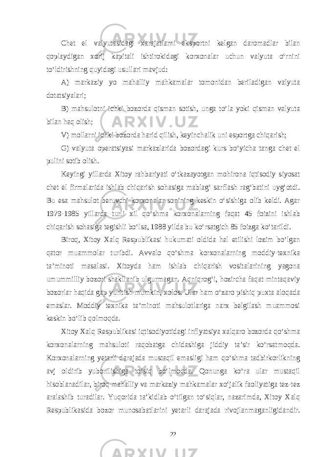 Chet el valyutasidagi xarajatlarni eksportni kelgan daromadlar bilan qoplaydigan xorij kapitali ishtirokidagi korxonalar uchun valyuta o‘rnini to‘ldirishning quyidagi usullari mavjud: А) markaziy yo mahalliy mahkamalar tomonidan beriladigan valyuta dotatsiyalari; B) mahsulotni ichki bozorda qisman sotish, unga to‘la yoki qisman valyuta bilan haq olish; V) mollarni ichki bozorda harid qilish, keyinchalik uni esportga chiqarish; G) valyuta operatsiyasi markazlarida bozordagi kurs bo‘yicha tanga chet el pulini sotib olish. Keyingi yillarda Xitoy rahbariyati o‘tkazayotgan mohirona iqtisodiy siyosat chet el firmalarida ishlab chiqarish sohasiga mablag‘ sarflash rag‘batini uyg‘otdi. Bu esa mahsulot beruvchi korxonalar sonining keskin o‘sishiga olib keldi. Agar 1979-1985 yillarda turli xil qo‘shma korxonalarning faqat 45 foizini ishlab chiqarish sohasiga tegishli bo‘lsa, 1988 yilda bu ko‘rsatgich 85 foizga ko‘tarildi. Biroq, Xitoy Xalq Respublikasi hukumati oldida hal etilishi lozim bo‘lgan qator muammolar turibdi. Avvalo qo‘shma korxonalarning moddiy-texnika ta’minoti masalasi. Xitoyda ham ishlab chiqarish vositalarining yagona umummilliy bozori shakllanib ulgurmagan. Aqniqrog‘i, hozircha faqat mintaqaviy bozorlar haqida gap yuritish mumkin, xolos. Ular ham o‘zaro pishiq puxta aloqada emaslar. Moddiy texnika ta’minoti mahsulotlariga narx belgilash muammosi keskin bo‘lib qolmoqda. Xitoy Xalq Respublikasi iqtisodiyotidagi inflyatsiya xalqaro bozorda qo‘shma korxonalarning mahsuloti raqobatga chidashiga jiddiy ta’sir ko‘rsatmoqda. Korxonalarning yetarli darajada mustaqil emasligi ham qo‘shma tadbirkorlikning avj oldirib yuborilishiga to‘siq bo‘lmoqda. Qonunga ko‘ra ular mustaqil hisoblanadilar, biroq mahalliy va markaziy mahkamalar xo‘jalik faoliyatiga tez-tez aralashib turadilar. Yuqorida ta’kidlab o‘tilgan to‘siqlar, nazarimda, Xitoy Xalq Respublikasida bozor munosabatlarini yetarli darajada rivojlanmaganligidandir. 22 