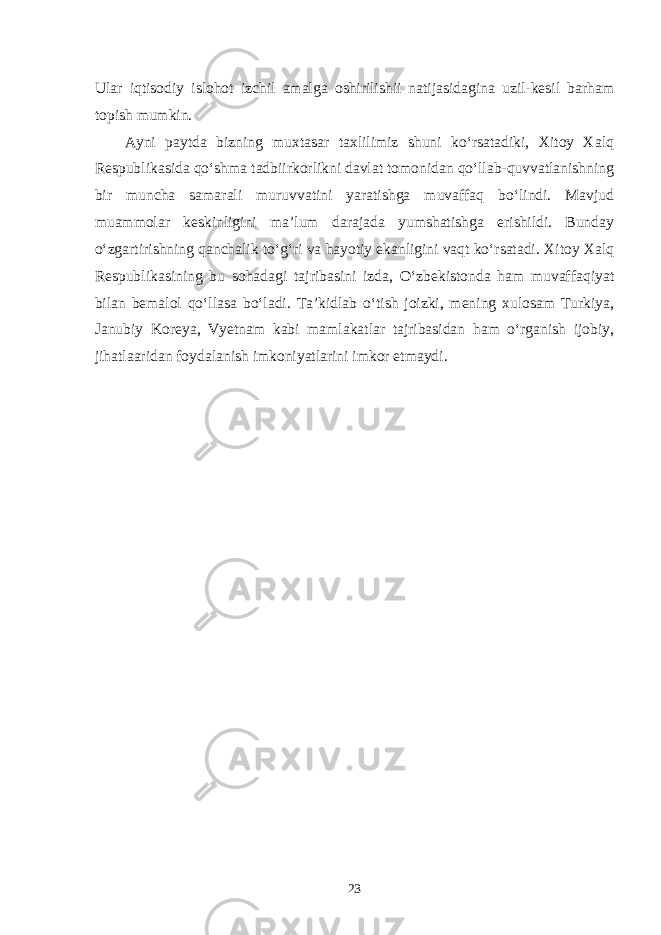 Ular iqtisodiy islohot izchil amalga oshirilishii natijasidagina uzil-kesil barham topish mumkin. Ayni paytda bizning muxtasar taxlilimiz shuni ko‘rsatadiki, Xitoy Xalq Respublikasida qo‘shma tadbiirkorlikni davlat tomonidan qo‘llab-quvvatlanishning bir muncha samarali muruvvatini yaratishga muvaffaq bo‘lindi. Mavjud muammolar keskinligini ma’lum darajada yumshatishga erishildi. Bunday o‘zgartirishning qanchalik to‘g‘ri va hayotiy ekanligini vaqt ko‘rsatadi. Xitoy Xalq Respublikasining bu sohadagi tajribasini izda, O‘zbekistonda ham muvaffaqiyat bilan bemalol qo‘llasa bo‘ladi. Ta’kidlab o‘tish joizki, mening xulosam Turkiya, Janubiy Koreya, Vyetnam kabi mamlakatlar tajribasidan ham o‘rganish ijobiy, jihatlaaridan foydalanish imkoniyatlarini imkor etmaydi. 23 