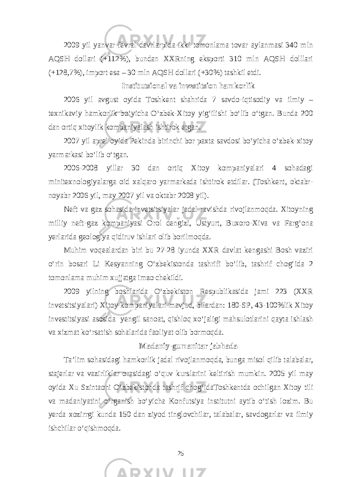 2009 yil yanvar-fevral davrlarpida ikki tomonlama tovar aylanmasi 340 mln AQSH dollari (+112%), bundan XXRning eksporti 310 mln AQSH dolllari (+128,7%), import esa – 30 mln AQSH dollari (+30%) tashkil etdi. Institutsional va investitsion hamkorlik 2006 yil avgust oyida Toshkent shahrida 7 savdo-iqtisodiy va ilmiy – texnikaviy hamkorlik bo‘yicha O‘zbek-Xitoy yig‘ilishi bo‘lib o‘tgan. Bunda 200 dan ortiq xitoylik kompaniyalash ishtirok etgan. 2007 yil aprel oyida Pekinda birinchi bor paxta savdosi bo‘yicha o‘zbek-xitoy yarmarkasi bo‘lib o‘tgan. 2006-2008 yillar 30 dan ortiq Xitoy kompaniyalari 4 sohadagi minitexnologiyalarga oid xalqaro yarmarkada ishtirok etdilar. (Toshkent, oktabr- noyabr 2006 yil, may 2007 yil va oktabr 2008 yil). Neft va gaz sohasida invetsitsiyalar jadal ravishda rivojlanmoqda. Xitoyning milliy neft-gaz kompaniyasi Orol dengizi, Ustyurt, Buxoro-Xiva va Farg‘ona yerlarida geologiya qidiruv ishlari olib borilmoqda. Muhim voqealardan biri bu 27-28 iyunda XXR davlat kengashi Bosh vaziri o‘rin bosari Li Kesyanning O‘zbekistonda tashrifi bo‘lib, tashrif chog‘ida 2 tomonlama muhim xujjatga imzo chekildi. 2009 yilning boshlarida O‘zbekiston Respublikasida jami 223 (XXR invetsitsiyalari) Xitoy kompaniyalari mavjud, bilardan: 180-SP, 43-100%lik Xitoy investitsiyasi asosida yengil sanoat, qishloq xo‘jaligi mahsulotlarini qayta ishlash va xizmat ko‘rsatish sohalarida faoliyat olib bormoqda. Madaniy-gumanitar jabhada Ta’lim sohasidagi hamkorlik jadal rivojlanmoqda, bunga misol qilib talabalar, stajerlar va vazirliklar orasidagi o‘quv kurslarini keltirish mumkin. 2005 yil may oyida Xu Szintaoni O‘zbekistonda tashrif chog‘idaToshkentda ochilgan Xitoy tili va madaniyatini o‘rganish bo‘yicha Konfutsiya institutni aytib o‘tish lozim. Bu yerda xozirrgi kunda 150 dan ziyod tinglovchilar, talabalar, savdogarlar va ilmiy ishchilar o‘qishmoqda. 25 