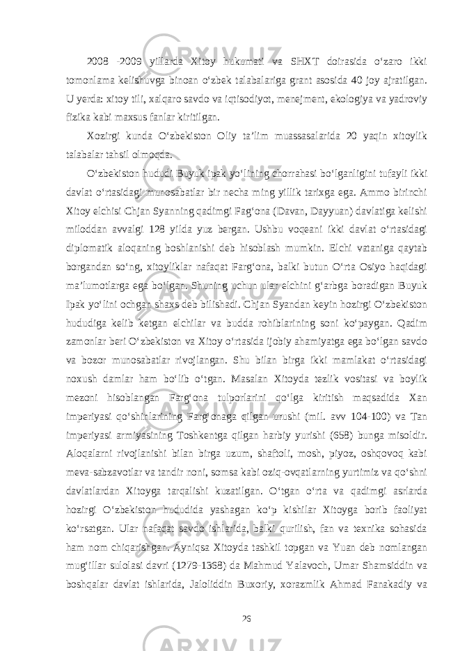 2008 -2009 yillarda Xitoy hukumati va SHXT doirasida o‘zaro ikki tomonlama kelishuvga binoan o‘zbek talabalariga grant asosida 40 joy ajratilgan. U yerda: xitoy tili, xalqaro savdo va iqtisodiyot, menejment, ekologiya va yadroviy fizika kabi maxsus fanlar kiritilgan. Xozirgi kunda O‘zbekiston Oliy ta’lim muassasalarida 20 yaqin xitoylik talabalar tahsil olmoqda. O‘zbekiston hududi Buyuk ipak yo‘lining chorrahasi bo‘lganligini tufayli ikki davlat o‘rtasidagi munosabatlar bir necha ming yillik tarixga ega. Ammo birinchi Xitoy elchisi Chjan Syanning qadimgi Fag‘ona (Davan, Dayyuan) davlatiga kelishi miloddan avvalgi 128 yilda yuz bergan. Ushbu voqeani ikki davlat o‘rtasidagi diplomatik aloqaning boshlanishi deb hisoblash mumkin. Elchi vataniga qaytab borgandan so‘ng, xitoyliklar nafaqat Farg‘ona, balki butun O‘rta Osiyo haqidagi ma’lumotlarga ega bo‘lgan. Shuning uchun ular elchini g‘arbga boradigan Buyuk Ipak yo‘lini ochgan shaxs deb bilishadi. Chjan Syandan keyin hozirgi O‘zbekiston hududiga kelib ketgan elchilar va budda rohiblarining soni ko‘paygan. Qadim zamonlar beri O‘zbekiston va Xitoy o‘rtasida ijobiy ahamiyatga ega bo‘lgan savdo va bozor munosabatlar rivojlangan. Shu bilan birga ikki mamlakat o‘rtasidagi noxush damlar ham bo‘lib o‘tgan. Masalan Xitoyda tezlik vositasi va boylik mezoni hisoblangan Farg‘ona tulporlarini qo‘lga kiritish maqsadida Xan imperiyasi qo‘shinlarining Farg‘onaga qilgan urushi (mil. avv 104-100) va Tan imperiyasi armiyasining Toshkentga qilgan harbiy yurishi (658) bunga misoldir. Aloqalarni rivojlanishi bilan birga uzum, shaftoli, mosh, piyoz, oshqovoq kabi meva-sabzavotlar va tandir noni, somsa kabi oziq-ovqatlarning yurtimiz va qo‘shni davlatlardan Xitoyga tarqalishi kuzatilgan. O‘tgan o‘rta va qadimgi asrlarda hozirgi O‘zbekiston hududida yashagan ko‘p kishilar Xitoyga borib faoliyat ko‘rsatgan. Ular nafaqat savdo ishlarida, balki qurilish, fan va texnika sohasida ham nom chiqarishgan. Ayniqsa Xitoyda tashkil topgan va Yuan deb nomlangan mug‘illar sulolasi davri (1279-1368) da Mahmud Yalavoch, Umar Shamsiddin va boshqalar davlat ishlarida, Jaloliddin Buxoriy, xorazmlik Ahmad Fanakadiy va 26 