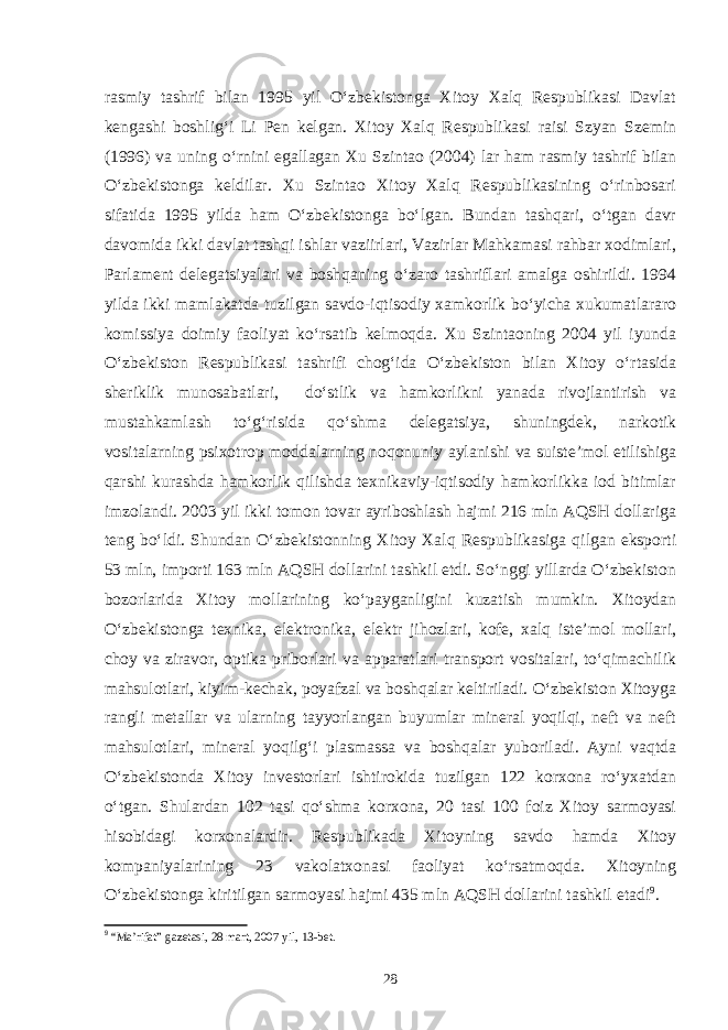 rasmiy tashrif bilan 1995 yil O‘zbekistonga Xitoy Xalq Respublikasi Davlat kengashi boshlig‘i Li Pen kelgan. Xitoy Xalq Respublikasi raisi Szyan Szemin (1996) va uning o‘rnini egallagan Xu Szintao (2004) lar ham rasmiy tashrif bilan O‘zbekistonga keldilar. Xu Szintao Xitoy Xalq Respublikasining o‘rinbosari sifatida 1995 yilda ham O‘zbekistonga bo‘lgan. Bundan tashqari, o‘tgan davr davomida ikki davlat tashqi ishlar vaziirlari, Vazirlar Mahkamasi rahbar xodimlari, Parlament delegatsiyalari va boshqaning o‘zaro tashriflari amalga oshirildi. 1994 yilda ikki mamlakatda tuzilgan savdo-iqtisodiy xamkorlik bo‘yicha xukumatlararo komissiya doimiy faoliyat ko‘rsatib kelmoqda. Xu Szintaoning 2004 yil iyunda O‘zbekiston Respublikasi tashrifi chog‘ida O‘zbekiston bilan Xitoy o‘rtasida sheriklik munosabatlari, do‘stlik va hamkorlikni yanada rivojlantirish va mustahkamlash to‘g‘risida qo‘shma delegatsiya, shuningdek, narkotik vositalarning psixotrop moddalarning noqonuniy aylanishi va suiste’mol etilishiga qarshi kurashda hamkorlik qilishda texnikaviy-iqtisodiy hamkorlikka iod bitimlar imzolandi. 2003 yil ikki tomon tovar ayriboshlash hajmi 216 mln AQSH dollariga teng bo‘ldi. Shundan O‘zbekistonning Xitoy Xalq Respublikasiga qilgan eksporti 53 mln, importi 163 mln AQSH dollarini tashkil etdi. So‘nggi yillarda O‘zbekiston bozorlarida Xitoy mollarining ko‘payganligini kuzatish mumkin. Xitoydan O‘zbekistonga texnika, elektronika, elektr jihozlari, kofe, xalq iste’mol mollari, choy va ziravor, optika priborlari va apparatlari transport vositalari, to‘qimachilik mahsulotlari, kiyim-kechak, poyafzal va boshqalar keltiriladi. O‘zbekiston Xitoyga rangli metallar va ularning tayyorlangan buyumlar mineral yoqilqi, neft va neft mahsulotlari, mineral yoqilg‘i plasmassa va boshqalar yuboriladi. Ayni vaqtda O‘zbekistonda Xitoy investorlari ishtirokida tuzilgan 122 korxona ro‘yxatdan o‘tgan. Shulardan 102 tasi qo‘shma korxona, 20 tasi 100 foiz Xitoy sarmoyasi hisobidagi korxonalardir. Respublikada Xitoyning savdo hamda Xitoy kompaniyalarining 23 vakolatxonasi faoliyat ko‘rsatmoqda. Xitoyning O‘zbekistonga kiritilgan sarmoyasi hajmi 435 mln AQSH dollarini tashkil etadi 9 . 9 “Ma’rifat” gazetasi, 28 mart, 2007 yil, 13-bet. 28 