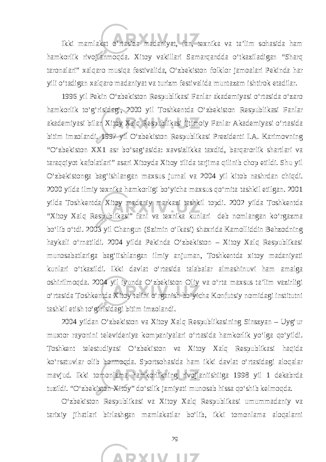 Ikki mamlakat o‘rtasida madaniyat, fan, texnika va ta’lim sohasida ham hamkorlik rivojlanmoqda. Xitoy vakillari Samarqandda o‘tkaziladigan “Sharq taronalari” xalqaro musiqa festivalida, O‘zbekiston folklor jamoalari Pekinda har yili o‘tadigan xalqaro madaniyat va turizm festivalida muntazam ishtirok etadilar. 1996 yil Pekin O‘zbekiston Respublikasi Fanlar akademiyasi o‘rtasida o‘zaro hamkorlik to‘g‘risidagi, 2000 yil Toshkentda O‘zbekiston Respublikasi Fanlar akademiyasi bilan Xitoy Xalq Respublikasi ijtimoiy Fanlar Akademiyasi o‘rtasida bitim imzolandi. 1997 yil O‘zbekiston Respublikasi Prezidenti I.A. Karimovning “O‘zbekiston XX1 asr bo‘sag‘asida: xavsizlikka taxdid, barqarorlik shartlari va taraqqiyot kafolatlari” asari Xitoyda Xitoy tilida tarjima qilinib chop etildi. Shu yil O‘zbekistonga bag‘ishlangan maxsus jurnal va 2004 yil kitob nashrdan chiqdi. 2000 yilda ilmiy texnika hamkorligi bo‘yicha maxsus qo‘mita tashkil etilgan. 2001 yilda Toshkentda Xitoy madaniy markazi tashkil topdi. 2002 yilda Toshkentda “Xitoy Xalq Respublikasi” fani va texnika kunlari deb nomlangan ko‘rgazma bo‘lib o‘tdi. 2003 yil Changun (Szimin o‘lkasi) shaxrida Kamolliddin Behzodning haykali o‘rnatildi. 2004 yilda Pekinda O‘zbekiston – Xitoy Xalq Respublikasi munosabatlariga bag‘iishlangan ilmiy anjuman, Toshkentda xitoy madaniyati kunlari o‘tkazildi. Ikki davlat o‘rtasida talabalar almashinuvi ham amalga oshirilmoqda. 2004 yil iyunda O‘zbekiston Oliy va o‘rta maxsus ta’lim vazirligi o‘rtasida Toshkentda Xitoy talini o‘rganish bo‘yicha Konfutsiy nomidagi institutni tashkil etish to‘g‘risidagi bitim imzolandi. 2004 yildan O‘zbekiston va Xitoy Xalq Respublikasining Sinszyan – Uyg‘ur muxtor rayonini televideniya kompaniyalari o‘rtasida hamkorlik yo‘lga qo‘yildi. Toshkent telestudiyasi O‘zbekiston va Xitoy Xalq Respublikasi haqida ko‘rsatuvlar olib bormoqda. Sportsohasida ham ikki davlat o‘rtasidagi aloqalar mavjud. Ikki tomonlama hamkorlikning rivojlaniishiiga 1998 yil 1 dekabrda tuzildi. “O‘zbekiston-Xitoy” do‘stlik jamiyati munosab hissa qo‘shib kelmoqda. O‘zbekiston Respublikasi va Xitoy Xalq Respublikasi umummadaniy va tarixiy jihatlari birlashgan mamlakatlar bo‘lib, ikki tomonlama aloqalarni 29 