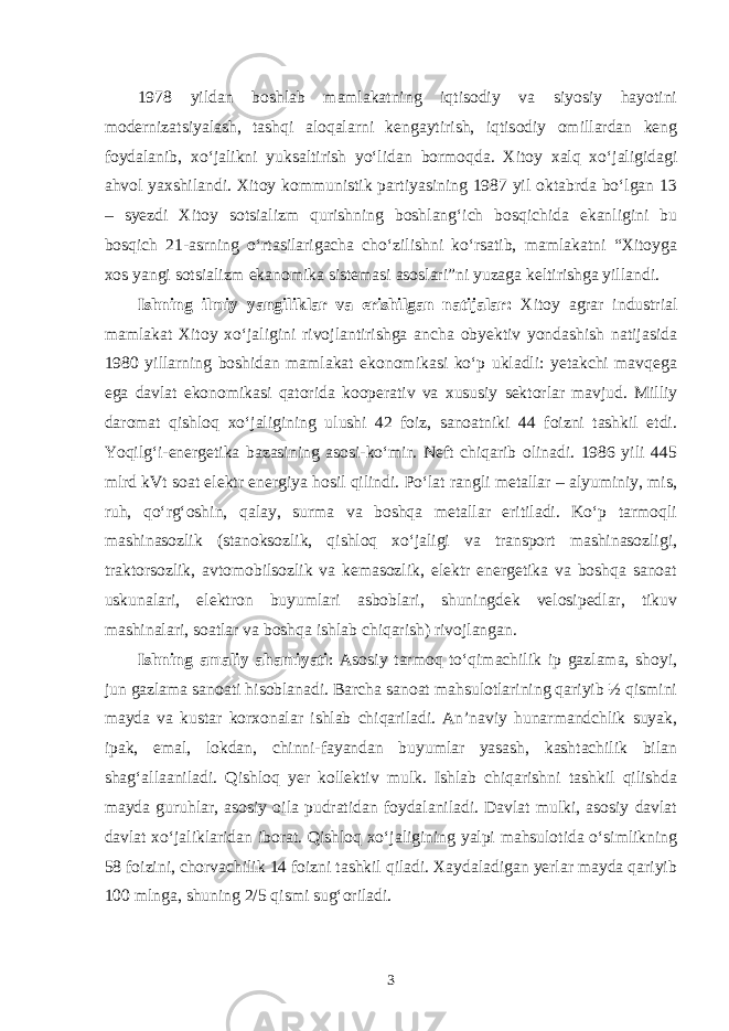 1978 yildan boshlab mamlakatning iqtisodiy va siyosiy hayotini modernizatsiyalash, tashqi aloqalarni kengaytirish, iqtisodiy omillardan keng foydalanib, xo‘jalikni yuksaltirish yo‘lidan bormoqda. Xitoy xalq xo‘jaligidagi ahvol yaxshilandi. Xitoy kommunistik partiyasining 1987 yil oktabrda bo‘lgan 13 – syezdi Xitoy sotsializm qurishning boshlang‘ich bosqichida ekanligini bu bosqich 21-asrning o‘rtasilarigacha cho‘zilishni ko‘rsatib, mamlakatni “Xitoyga xos yangi sotsializm ekanomika sistemasi asoslari”ni yuzaga keltirishga yillandi. Ishning ilmiy yangiliklar va erishilgan natijalar: Xitoy agrar industrial mamlakat Xitoy xo‘jaligini rivojlantirishga ancha obyektiv yondashish natijasida 1980 yillarning boshidan mamlakat ekonomikasi ko‘p ukladli: yetakchi mavqega ega davlat ekonomikasi qatorida kooperativ va xususiy sektorlar mavjud. Milliy daromat qishloq xo‘jaligining ulushi 42 foiz, sanoatniki 44 foizni tashkil etdi. Yoqilg‘i-energetika bazasining asosi-ko‘mir. Neft chiqarib olinadi. 1986 yili 445 mlrd kVt soat elektr energiya hosil qilindi. Po‘lat rangli metallar – alyuminiy, mis, ruh, qo‘rg‘oshin, qalay, surma va boshqa metallar eritiladi. Ko‘p tarmoqli mashinasozlik (stanoksozlik, qishloq xo‘jaligi va transport mashinasozligi, traktorsozlik, avtomobilsozlik va kemasozlik, elektr energetika va boshqa sanoat uskunalari, elektron buyumlari asboblari, shuningdek velosipedlar, tikuv mashinalari, soatlar va boshqa ishlab chiqarish) rivojlangan. Ishning amaliy ahamiyati : Asosiy tarmoq to‘qimachilik ip gazlama, shoyi, jun gazlama sanoati hisoblanadi. Barcha sanoat mahsulotlarining qariyib ½ qismini mayda va kustar korxonalar ishlab chiqariladi. An’naviy hunarmandchlik suyak, ipak, emal, lokdan, chinni-fayandan buyumlar yasash, kashtachilik bilan shag‘allaaniladi. Qishloq yer kollektiv mulk. Ishlab chiqarishni tashkil qilishda mayda guruhlar, asosiy oila pudratidan foydalaniladi. Davlat mulki, asosiy davlat davlat xo‘jaliklaridan iborat. Qishloq xo‘jaligining yalpi mahsulotida o‘simlikning 58 foizini, chorvachilik 14 foizni tashkil qiladi. Xaydaladigan yerlar mayda qariyib 100 mlnga, shuning 2/5 qismi sug‘oriladi. 3 