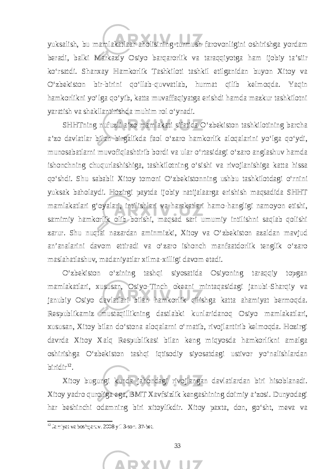 yuksalish, bu mamlakatlaar aholisining turmush farovonligini oshirishga yordam beradi, balki Markaziy Osiyo barqarorlik va taraqqiyotga ham ijobiy ta’siir ko‘rsatdi. Shanxay Hamkorlik Tashkiloti tashkil etilganidan buyon Xitoy va O‘zbekiston bir-birini qo‘llab-quvvatlab, hurmat qilib kelmoqda. Yaqin hamkorlikni yo‘lga qo‘yib, katta muvaffaqiyatga erishdi hamda mazkur tashkilotni yaratish va shakllantirishda muhim rol o‘ynadi. SHHTning nufuzli a’zo mamlakati sifatida O‘zbekiston tashkilotining barcha a’zo davlatlar bilan birgalikda faol o‘zaro hamkorlik aloqalarini yo‘lga qo‘ydi, munosabatlarni muvofiqlashtirib bordi va ular o‘rtasidagi o‘zaro anglashuv hamda ishonchning chuqurlashishiga, tashkilotning o‘sishi va rivojlanishiga katta hissa qo‘shdi. Shu sababli Xitoy tomoni O‘zbekistonning ushbu tashkilotdagi o‘rnini yuksak baholaydi. Hozirgi paytda ijobiy natijalaarga erishish maqsadida SHHT mamlakatlari g‘oyalari, intilishlari va harakatlari hamo-hangligi namoyon etishi, samimiy hamkorlik olib borishi, maqsad sari umumiy intilishni saqlab qolishi zarur. Shu nuqtai nazardan aminmizki, Xitoy va O‘zbekiston azaldan mavjud an’analarini davom ettiradi va o‘zaro ishonch manfaatdorlik tenglik o‘zaro maslahatlashuv, madaniyatlar xilma-xilligi davom etadi. O‘zbekiston o‘zining tashqi siyosatida Osiyoning taraqqiy topgan mamlakatlari, xususan, Osiyo-Tinch okeani mintaqasidagi janubi-Sharqiy va janubiy Osiyo davlatlari bilan hamkorlik qilishga katta ahamiyat bermoqda. Respublikamiz mustaqillikning dastlabki kunlaridanoq Osiyo mamlakatlari, xususan, Xitoy bilan do‘stona aloqalarni o‘rnatib, rivojlantirib kelmoqda. Hozirgi davrda Xitoy Xalq Respublikasi bilan keng miqyosda hamkorlikni amalga oshirishga O‘zbekiston tashqi iqtisodiy siyosatdagi ustivor yo‘nalishlardan biridir 12 . Xitoy bugungi kunda jahondagi rivojlangan davlatlardan biri hisoblanadi. Xitoy yadro quroliga ega, BMT Xavfsizlik kengashining doimiy a’zosi. Dunyodagi har beshinchi odamning biri xitoylikdir. Xitoy paxta, don, go‘sht, meva va 12 Jamiyat va boshqaruv. 2008 yil 3-son. 37-bet. 33 