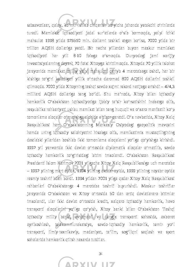 sabzavotlaar, qalay, ko‘mir ishlab chiqarish bo‘yicha jahonda yetakchi o‘rinlarda turadi. Mamlakat iqtisodiyoti jadal sur’atlarda o‘sib bormoqda, yalpi ichki mahsulot 1998 yilda 923560 mln. dollarni tashkil etgan bo‘lsa, 2000 yilda bir trillion AQSH dollariga yetdi. Bir necha yillardan buyon mazkur mamlakat iqtisodiyoti har yili 8-10 foizga o‘smoqda. Dunyodagi jami xorijiy investitsiyalarning deyarli 20 foizi Xitoyga kiritilmoqda. Xitoyda 20 yillik islohot jarayonida mamlakat milliy yalpi mahsuloti qariyb 4 marotabaga oshdi, har bir kishiga to‘g‘ri keladigan yillik o‘rtacha daromad 800 AQSH dollarini tashkil qilmoqda. 2000 yilda Xitoyning tashqi savdo xajmi rekord natijaga erishdi – 474,3 milliard AQSH dollariga teng bo‘ldi. Shu ma’noda, Xitoy bilan iqtisodiy hamkorlik O‘zbekiston iqtisodiyotiga ijobiy ta’sir ko‘rsatishini inobatga olib, respublika rahbariyati ushbu mamlkat bilan teng huquqli va o‘zaro manfaatli ko‘p tomonlama aloqalar o‘rnatishga alohida e’tibor qaratdi. O‘z navbatida, Xitoy Xalq Respublikasi ham O‘zbekistonning Markaziy Osiyodagi geopolitik mavqeini hamda uning iqtisodiy salohiyatini hisobga olib, mamlkatimiz mustaqilligining dastlabki yllaridan boshlab ikki tomonlama aloqalarni yo‘lga qo‘yishga kirishdi. 1992 yil yanvarida ikki davlat o‘rtasida diplomatik aloqalar o‘rnatilib, savdo iqtisodiy hamkorlik to‘g‘risidagi bitim imzolandi. O‘zbekiston Respublikasi Prezidenti Islom Karimov 2001 yilgacha Xitoy Xalq Respublikasiga uch marotaba – 1992 yilning mart oyida, 1994 yilning oktabr oyida, 1999 yilning noyabr oyida rasmiy tashrif bilan bordi. 1994 yildan 2001 yilga qadar Xitoy Xalq Respublikasi rahbarlari O‘zbekistonga 4 marotaba tashrif buyurishdi. Mazkur tashriflar jarayonida O‘zbekiston va Xitoy o‘rtasida 50 dan ortiq davlatlararo bitimlar imzolandi, ular ikki davlat o‘rtasida kredit, xalqaro iqtisodiy hamkorlik, havo transporti aloqalarini yo‘lga qo‘yish, Xitoy banki bilan O‘zbekiston Tashqi iqtisodiy milliy banki, avtomobil va dengiz transporti sohasida, axborot ayriboshlash, telekommunakatsiya, savdo-iqtisodiy hamkorlik, temir yo‘l transporti, ilmiy-texnikaviy, madaniyat, ta’lim, sog‘liqni saqlash va sport sohalarida hamkorlik qilish nazarda tutdilar. 34 