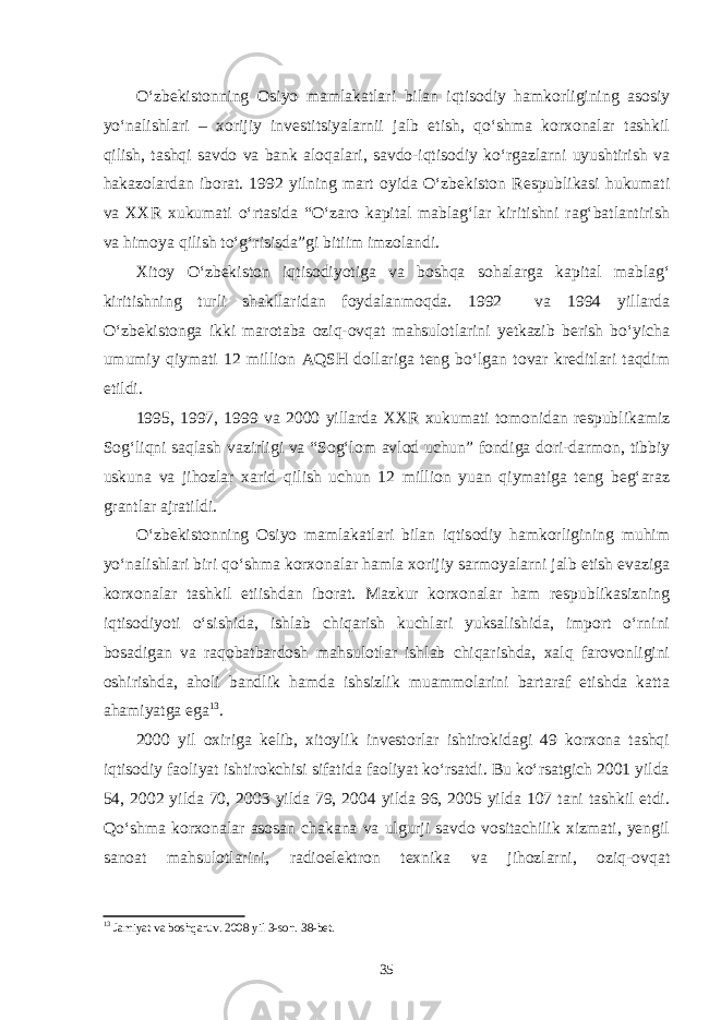 O‘zbekistonning Osiyo mamlakatlari bilan iqtisodiy hamkorligining asosiy yo‘nalishlari – xorijiy investitsiyalarnii jalb etish, qo‘shma korxonalar tashkil qilish, tashqi savdo va bank aloqalari, savdo-iqtisodiy ko‘rgazlarni uyushtirish va hakazolardan iborat. 1992 yilning mart oyida O‘zbekiston Respublikasi hukumati va XXR xukumati o‘rtasida “O‘zaro kapital mablag‘lar kiritishni rag‘batlantirish va himoya qilish to‘g‘risisda”gi bitiim imzolandi. Xitoy O‘zbekiston iqtisodiyotiga va boshqa sohalarga kapital mablag‘ kiritishning turli shakllaridan foydalanmoqda. 1992 va 1994 yillarda O‘zbekistonga ikki marotaba oziq-ovqat mahsulotlarini yetkazib berish bo‘yicha umumiy qiymati 12 million AQSH dollariga teng bo‘lgan tovar kreditlari taqdim etildi. 1995, 1997, 1999 va 2000 yillarda XXR xukumati tomonidan respublikamiz Sog‘liqni saqlash vazirligi va “Sog‘lom avlod uchun” fondiga dori-darmon, tibbiy uskuna va jihozlar xarid qilish uchun 12 million yuan qiymatiga teng beg‘araz grantlar ajratildi. O‘zbekistonning Osiyo mamlakatlari bilan iqtisodiy hamkorligining muhim yo‘nalishlari biri qo‘shma korxonalar hamla xorijiy sarmoyalarni jalb etish evaziga korxonalar tashkil etiishdan iborat. Mazkur korxonalar ham respublikasizning iqtisodiyoti o‘sishida, ishlab chiqarish kuchlari yuksalishida, import o‘rnini bosadigan va raqobatbardosh mahsulotlar ishlab chiqarishda, xalq farovonligini oshirishda, aholi bandlik hamda ishsizlik muammolarini bartaraf etishda katta ahamiyatga ega 13 . 2000 yil oxiriga kelib, xitoylik investorlar ishtirokidagi 49 korxona tashqi iqtisodiy faoliyat ishtirokchisi sifatida faoliyat ko‘rsatdi. Bu ko‘rsatgich 2001 yilda 54, 2002 yilda 70, 2003 yilda 79, 2004 yilda 96, 2005 yilda 107 tani tashkil etdi. Qo‘shma korxonalar asosan chakana va ulgurji savdo vositachilik xizmati, yengil sanoat mahsulotlarini, radioelektron texnika va jihozlarni, oziq-ovqat 13 Jamiyat va boshqaruv. 2008 yil 3-son. 38-bet. 35 