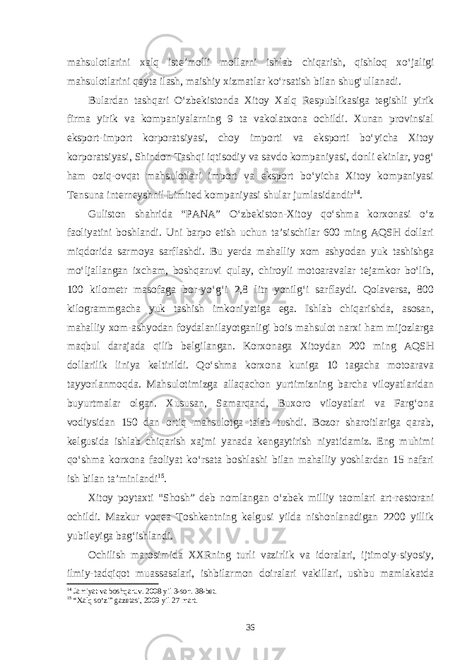 mahsulotlarini xalq iste’molli mollarni ishlab chiqarish, qishloq xo‘jaligi mahsulotlarini qayta ilash, maishiy xizmatlar ko‘rsatish bilan shug‘ullanadi. Bulardan tashqari O‘zbekistonda Xitoy Xalq Respublikasiga tegishli yirik firma yirik va kompaniyalarning 9 ta vakolatxona ochildi. Xunan provinsial eksport-import korporatsiyasi, choy importi va eksporti bo‘yicha Xitoy korporatsiyasi, Shindon Tashqi iqtisodiy va savdo kompaniyasi, donli ekinlar, yog‘ ham oziq-ovqat mahsulotlari import va eksport bo‘yicha Xitoy kompaniyasi Tensuna interneyshnil Limited kompaniyasi shular jumlasidandir 14 . Guliston shahrida “PANA” O‘zbekiston-Xitoy qo‘shma korxonasi o‘z faoliyatini boshlandi. Uni barpo etish uchun ta’sischilar 600 ming AQSH dollari miqdorida sarmoya sarflashdi. Bu yerda mahalliy xom ashyodan yuk tashishga mo‘ljallangan ixcham, boshqaruvi qulay, chiroyli motoaravalar tejamkor bo‘lib, 100 kilometr masofaga bor-yo‘g‘i 2,8 litr yonilg‘i sarflaydi. Qolaversa, 800 kilogrammgacha yuk tashish imkoniyatiga ega. Ishlab chiqarishda, asosan, mahalliy xom-ashyodan foydalanilayotganligi bois mahsulot narxi ham mijozlarga maqbul darajada qilib belgilangan. Korxonaga Xitoydan 200 ming AQSH dollarilik liniya keltirildi. Qo‘shma korxona kuniga 10 tagacha motoarava tayyorlanmoqda. Mahsulotimizga allaqachon yurtimizning barcha viloyatlaridan buyurtmalar olgan. Xususan, Samarqand, Buxoro viloyatlari va Farg‘ona vodiysidan 150 dan ortiq mahsulotga talab tushdi. Bozor sharoitlariga qarab, kelgusida ishlab chiqarish xajmi yanada kengaytirish niyatidamiz. Eng muhimi qo‘shma korxona faoliyat ko‘rsata boshlashi bilan mahalliy yoshlardan 15 nafari ish bilan ta’minlandi 15 . Xitoy poytaxti “Shosh” deb nomlangan o‘zbek milliy taomlari art-restorani ochildi. Mazkur voqea Toshkentning kelgusi yilda nishonlanadigan 2200 yillik yubileyiga bag‘ishlandi. Ochilish marosimida XXRning turli vazirlik va idoralari, ijtimoiy-siyosiy, ilmiy-tadqiqot muassasalari, ishbilarmon doiralari vakillari, ushbu mamlakatda 14 Jamiyat va boshqaruv. 2008 yil 3-son. 38-bet. 15 “Xalq so‘zi” gazetasi, 2009 yil 27 mart. 36 