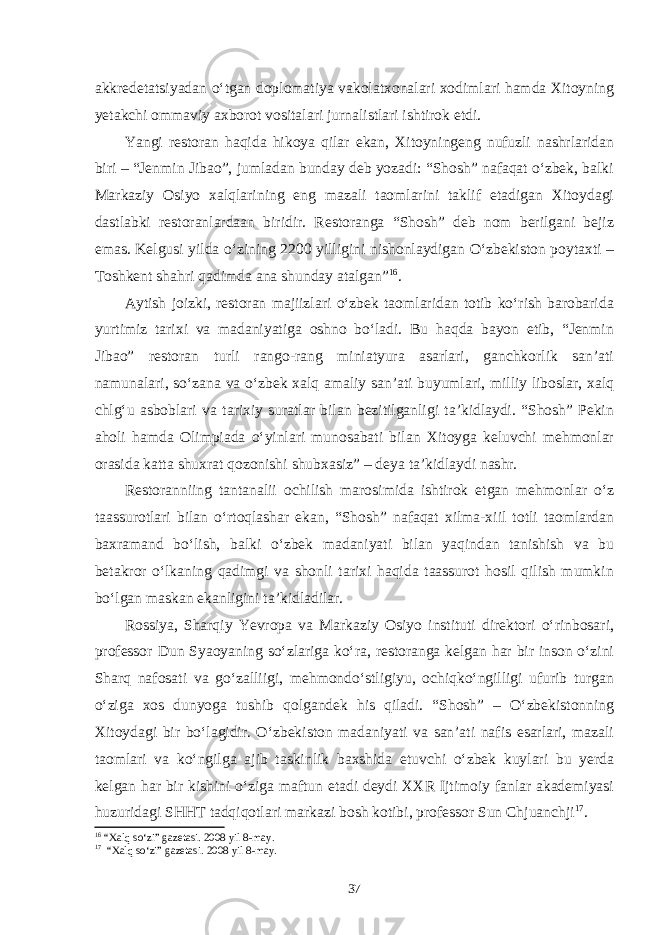 akkredetatsiyadan o‘tgan doplomatiya vakolatxonalari xodimlari hamda Xitoyning yetakchi ommaviy axborot vositalari jurnalistlari ishtirok etdi. Yangi restoran haqida hikoya qilar ekan, Xitoyningeng nufuzli nashrlaridan biri – “Jenmin Jibao”, jumladan bunday deb yozadi: “Shosh” nafaqat o‘zbek, balki Markaziy Osiyo xalqlarining eng mazali taomlarini taklif etadigan Xitoydagi dastlabki restoranlardaan biridir. Restoranga “Shosh” deb nom berilgani bejiz emas. Kelgusi yilda o‘zining 2200 yilligini nishonlaydigan O‘zbekiston poytaxti – Toshkent shahri qadimda ana shunday atalgan” 16 . Aytish joizki, restoran majiizlari o‘zbek taomlaridan totib ko‘rish barobarida yurtimiz tarixi va madaniyatiga oshno bo‘ladi. Bu haqda bayon etib, “Jenmin Jibao” restoran turli rango-rang miniatyura asarlari, ganchkorlik san’ati namunalari, so‘zana va o‘zbek xalq amaliy san’ati buyumlari, milliy liboslar, xalq chlg‘u asboblari va tarixiy suratlar bilan bezitilganligi ta’kidlaydi. “Shosh” Pekin aholi hamda Olimpiada o‘yinlari munosabati bilan Xitoyga keluvchi mehmonlar orasida katta shuxrat qozonishi shubxasiz” – deya ta’kidlaydi nashr. Restoranniing tantanalii ochilish marosimida ishtirok etgan mehmonlar o‘z taassurotlari bilan o‘rtoqlashar ekan, “Shosh” nafaqat xilma-xiil totli taomlardan baxramand bo‘lish, balki o‘zbek madaniyati bilan yaqindan tanishish va bu betakror o‘lkaning qadimgi va shonli tarixi haqida taassurot hosil qilish mumkin bo‘lgan maskan ekanligini ta’kidladilar. Rossiya, Sharqiy Yevropa va Markaziy Osiyo instituti direktori o‘rinbosari, professor Dun Syaoyaning so‘zlariga ko‘ra, restoranga kelgan har bir inson o‘zini Sharq nafosati va go‘zalliigi, mehmondo‘stligiyu, ochiqko‘ngilligi ufurib turgan o‘ziga xos dunyoga tushib qolgandek his qiladi. “Shosh” – O‘zbekistonning Xitoydagi bir bo‘lagidir. O‘zbekiston madaniyati va san’ati nafis esarlari, mazali taomlari va ko‘ngilga ajib taskinlik baxshida etuvchi o‘zbek kuylari bu yerda kelgan har bir kishini o‘ziga maftun etadi deydi XXR Ijtimoiy fanlar akademiyasi huzuridagi SHHT tadqiqotlari markazi bosh kotibi, professor Sun Chjuanchji 17 . 16 “Xalq so‘zi” gazetasi. 2008 yil 8-may. 17 “Xalq so‘zi” gazetasi. 2008 yil 8-may. 37 