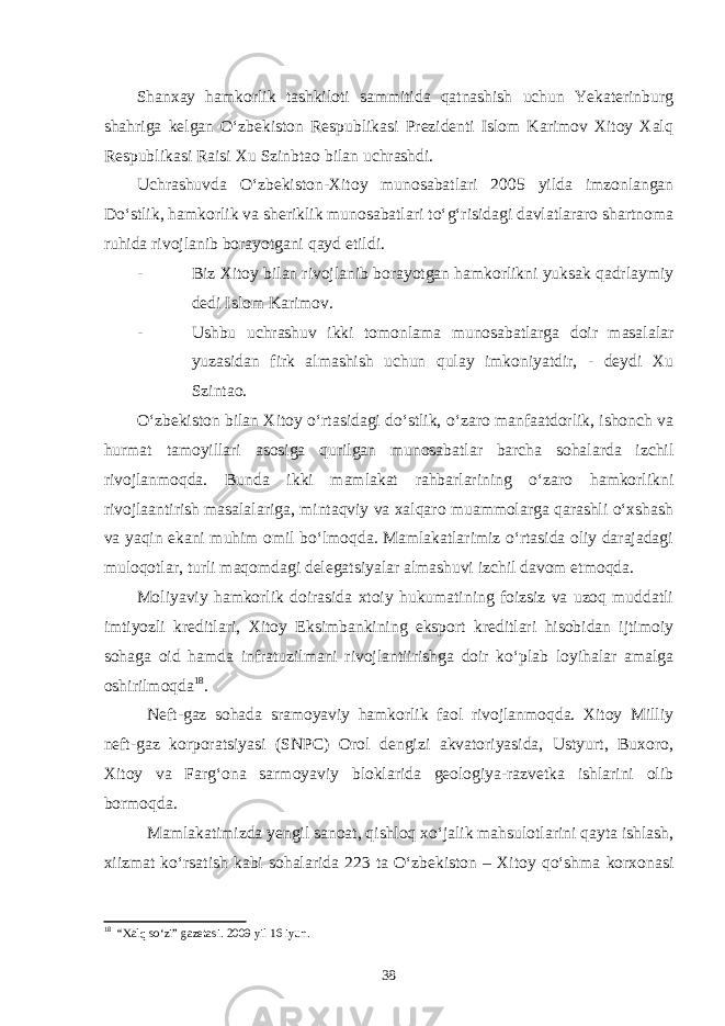 Shanxay hamkorlik tashkiloti sammitida qatnashish uchun Yekaterinburg shahriga kelgan O‘zbekiston Respublikasi Prezidenti Islom Karimov Xitoy Xalq Respublikasi Raisi Xu Szinbtao bilan uchrashdi. Uchrashuvda O‘zbekiston-Xitoy munosabatlari 2005 yilda imzonlangan Do‘stlik, hamkorlik va sheriklik munosabatlari to‘g‘risidagi davlatlararo shartnoma ruhida rivojlanib borayotgani qayd etildi. - Biz Xitoy bilan rivojlanib borayotgan hamkorlikni yuksak qadrlaymiy dedi Islom Karimov. - Ushbu uchrashuv ikki tomonlama munosabatlarga doir masalalar yuzasidan firk almashish uchun qulay imkoniyatdir, - deydi Xu Szintao. O‘zbekiston bilan Xitoy o‘rtasidagi do‘stlik, o‘zaro manfaatdorlik, ishonch va hurmat tamoyillari asosiga qurilgan munosabatlar barcha sohalarda izchil rivojlanmoqda. Bunda ikki mamlakat rahbarlarining o‘zaro hamkorlikni rivojlaantirish masalalariga, mintaqviy va xalqaro muammolarga qarashli o‘xshash va yaqin ekani muhim omil bo‘lmoqda. Mamlakatlarimiz o‘rtasida oliy darajadagi muloqotlar, turli maqomdagi delegatsiyalar almashuvi izchil davom etmoqda. Moliyaviy hamkorlik doirasida xtoiy hukumatining foizsiz va uzoq muddatli imtiyozli kreditlari, Xitoy Eksimbankining eksport kreditlari hisobidan ijtimoiy sohaga oid hamda infratuzilmani rivojlantiirishga doir ko‘plab loyihalar amalga oshirilmoqda 18 . Neft-gaz sohada sramoyaviy hamkorlik faol rivojlanmoqda. Xitoy Milliy neft-gaz korporatsiyasi (SNPC) Orol dengizi akvatoriyasida, Ustyurt, Buxoro, Xitoy va Farg‘ona sarmoyaviy bloklarida geologiya-razvetka ishlarini olib bormoqda. Mamlakatimizda yengil sanoat, qishloq xo‘jalik mahsulotlarini qayta ishlash, xiizmat ko‘rsatish kabi sohalarida 223 ta O‘zbekiston – Xitoy qo‘shma korxonasi 18 “Xalq so‘zi” gazetasi. 2009 yil 16 iyun. 38 