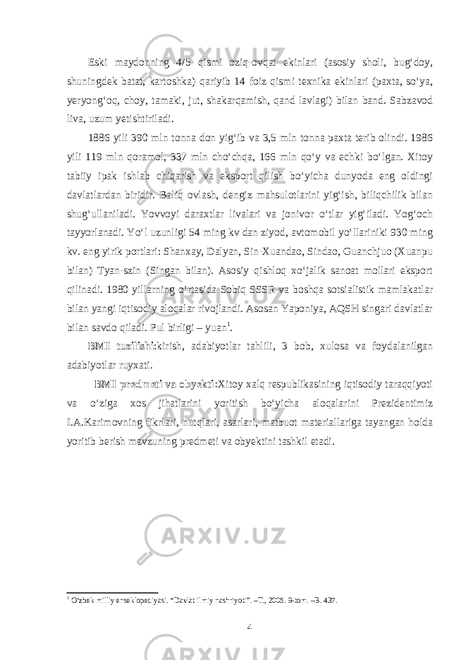 Eski maydonning 4/5 qismi oziq-ovqat ekinlari (asosiy sholi, bug‘doy, shuningdek batat, kartoshka) qariyib 14 foiz qismi texnika ekinlari (paxta, so‘ya, yeryong‘oq, choy, tamaki, jut, shakarqamish, qand lavlagi) bilan band. Sabzavod liva, uzum yetishtiriladi. 1886 yili 390 mln tonna don yig‘ib va 3,5 mln tonna paxta terib olindi. 1986 yili 119 mln qoramol, 337 mln cho‘chqa, 166 mln qo‘y va echki bo‘lgan. Xitoy tabiiy ipak ishlab chiqarish va eksport qilish bo‘yicha dunyoda eng oldingi davlatlardan biridir. Baliq ovlash, dengiz mahsulotlarini yig‘ish, biliqchilik bilan shug‘ullaniladi. Yovvoyi daraxtlar livalari va jonivor o‘tlar yig‘iladi. Yog‘och tayyorlanadi. Yo‘l uzunligi 54 ming kv dan ziyod, avtomobil yo‘llariniki 930 ming kv. eng yirik portlari: Shanxay, Dalyan, Sin-Xuandao, Sindao, Guanchjuo (Xuanpu bilan) Tyan-szin (Singan bilan). Asosiy qishloq xo‘jalik sanoat mollari eksport qilinadi. 1980 yillarning o‘rtasida Sobiq SSSR va boshqa sotsialistik mamlakatlar bilan yangi iqtisodiy aloqalar rivojlandi. Asosan Yaponiya, AQSH singari davlatlar bilan savdo qiladi. Pul birligi – yuan 1 . BMI tuzilishi :kirish, adabiyotlar tahlili, 3 bob, xulosa va foydalanilgan adabiyotlar ruyxati. BMI predmeti va obyekti: Xitoy xalq respublikasining iqtisodiy taraqqiyoti va o‘ziga xos jihatlarini yoritish bo‘yicha aloqalarini Prezidentimiz I.A.Karimovning fikrlari, nutqlari, asarlari, matbuot materiallariga tayangan holda yoritib berish mavzuning predmeti va obyektini tashkil etadi. 1 O‘zbek milliy enseklopediyasi. “Davlat ilmiy nashriyoti”. –T., 2005. 9-tom. –B. 437. 4 