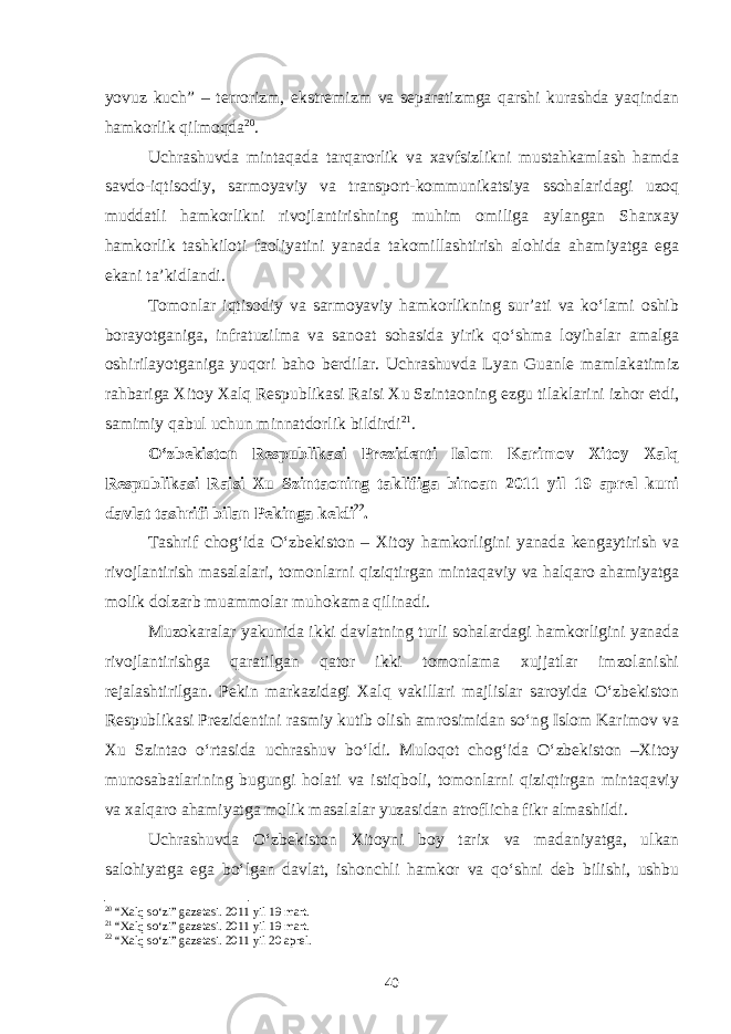 yovuz kuch” – terrorizm, ekstremizm va separatizmga qarshi kurashda yaqindan hamkorlik qilmoqda 20 . Uchrashuvda mintaqada tarqarorlik va xavfsizlikni mustahkamlash hamda savdo-iqtisodiy, sarmoyaviy va transport-kommunikatsiya ssohalaridagi uzoq muddatli hamkorlikni rivojlantirishning muhim omiliga aylangan Shanxay hamkorlik tashkiloti faoliyatini yanada takomillashtirish alohida ahamiyatga ega ekani ta’kidlandi. Tomonlar iqtisodiy va sarmoyaviy hamkorlikning sur’ati va ko‘lami oshib borayotganiga, infratuzilma va sanoat sohasida yirik qo‘shma loyihalar amalga oshirilayotganiga yuqori baho berdilar. Uchrashuvda Lyan Guanle mamlakatimiz rahbariga Xitoy Xalq Respublikasi Raisi Xu Szintaoning ezgu tilaklarini izhor etdi, samimiy qabul uchun minnatdorlik bildirdi 21 . O‘zbekiston Respublikasi Prezidenti Islom Karimov Xitoy Xalq Respublikasi Raisi Xu Szintaoning taklifiga binoan 2011 yil 19 aprel kuni davlat tashrifi bilan Pekinga keldi 22 . Tashrif chog‘ida O‘zbekiston – Xitoy hamkorligini yanada kengaytirish va rivojlantirish masalalari, tomonlarni qiziqtirgan mintaqaviy va halqaro ahamiyatga molik dolzarb muammolar muhokama qilinadi. Muzokaralar yakunida ikki davlatning turli sohalardagi hamkorligini yanada rivojlantirishga qaratilgan qator ikki tomonlama xujjatlar imzolanishi rejalashtirilgan. Pekin markazidagi Xalq vakillari majlislar saroyida O‘zbekiston Respublikasi Prezidentini rasmiy kutib olish amrosimidan so‘ng Islom Karimov va Xu Szintao o‘rtasida uchrashuv bo‘ldi. Muloqot chog‘ida O‘zbekiston –Xitoy munosabatlarining bugungi holati va istiqboli, tomonlarni qiziqtirgan mintaqaviy va xalqaro ahamiyatga molik masalalar yuzasidan atroflicha fikr almashildi. Uchrashuvda O‘zbekiston Xitoyni boy tarix va madaniyatga, ulkan salohiyatga ega bo‘lgan davlat, ishonchli hamkor va qo‘shni deb bilishi, ushbu 20 “Xalq so‘zi” gazetasi. 2011 yil 19 mart. 21 “Xalq so‘zi” gazetasi. 2011 yil 19 mart. 22 “Xalq so‘zi” gazetasi. 2011 yil 20 aprel. 40 