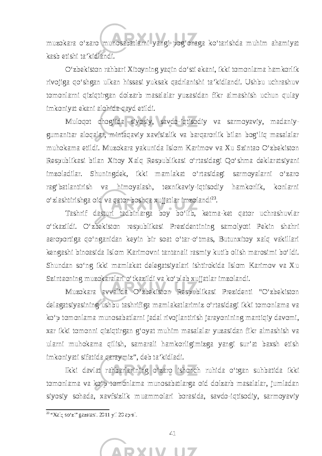 muzokara o‘zaro munosabatlarni yangi pog‘onaga ko‘tarishda muhim ahamiyat kasb etishi ta’kidlandi. O‘zbekiston rahbari Xitoyning yaqin do‘sti ekani, ikki tomonlama hamkorlik rivojiga qo‘shgan ulkan hissasi yuksak qadrlanishi ta’kidlandi. Ushbu uchrashuv tomonlarni qiziqtirgan dolzarb masalalar yuzasidan fikr almashish uchun qulay imkoniyat ekani alohida qayd etildi. Muloqot chog‘ida siyosiy, savdo-iqtisodiy va sarmoyaviy, madaniy- gumanitar aloqalar, mintaqaviy xavfsizlik va barqarorlik bilan bog‘liq masalalar muhokama etildi. Muzokara yakunida Islom Karimov va Xu Szintao O‘zbekiston Respublikasi bilan Xitoy Xalq Respublikasi o‘rtasidagi Qo‘shma deklaratsiyani imzoladilar. Shuningdek, ikki mamlakat o‘rtasidagi sarmoyalarni o‘zaro rag‘batlantirish va himoyalash, texnikaviy-iqtisodiy hamkorlik, konlarni o‘zlashtirishga oid va qator boshqa xujjatlar imzolandi 23 . Tashrif dasturi tadbirlarga boy bo‘lib, ketma-ket qator uchrashuvlar o‘tkazildi. O‘zbekiston respublikasi Prezidentining samolyoti Pekin shahri aeroportiga qo‘nganidan keyin bir soat o‘tar-o‘tmas, Butunxitoy xalq vakillari kengashi binoasida Islom Karimovni tantanali rasmiy kutib olish marosimi bo‘ldi. Shundan so‘ng ikki mamlakat delegatsiyalari ishtirokida Islom Karimov va Xu Szintaoning muzokaralari o‘tkazildi va ko‘plab xujjatlar imzolandi. Muzokara avvalida O‘zbekiston Respublikasi Prezidenti “O‘zbekiston delagatsiyasining ushbu tashrifiga mamlakatlarimiz o‘rtasidagi ikki tomonlama va ko‘p tomonlama munosabatlarni jadal rivojlantirish jarayonining mantiqiy davomi, xar ikki tomonni qiziqtirgan g‘oyat muhim masalalar yuzasidan fikr almashish va ularni muhokama qilish, samarali hamkorligimizga yangi sur’at baxsh etish imkoniyati sifatida qaraymiz”, deb ta’kidladi. Ikki davlat rahbarlarining o‘zaro ishonch ruhida o‘tgan suhbatida ikki tomonlama va ko‘p tomonlama munosabatlarga oid dolzarb masalalar, jumladan siyosiy sohada, xavfsizlik muammolari borasida, savdo-iqtisodiy, sarmoyaviy 23 “Xalq so‘zi” gazetasi. 2011 yil 20 aprel. 41 