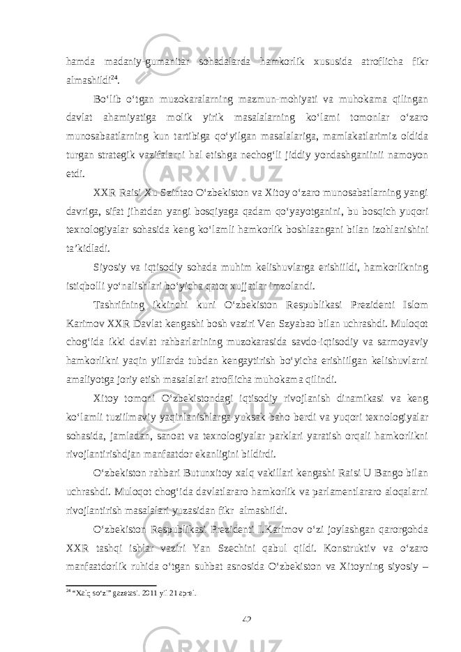 hamda madaniy-gumanitar sohadalarda hamkorlik xususida atroflicha fikr almashildi 24 . Bo‘lib o‘tgan muzokaralarning mazmun-mohiyati va muhokama qilingan davlat ahamiyatiga molik yirik masalalarning ko‘lami tomonlar o‘zaro munosabaatlarning kun tartibiga qo‘yilgan masalalariga, mamlakatlarimiz oldida turgan strategik vazifalarni hal etishga nechog‘li jiddiy yondashganiinii namoyon etdi. XXR Raisi Xu Szintao O‘zbekiston va Xitoy o‘zaro munosabatlarning yangi davriga, sifat jihatdan yangi bosqiyaga qadam qo‘yayotganini, bu bosqich yuqori texnologiyalar sohasida keng ko‘lamli hamkorlik boshlaangani bilan izohlanishini ta’kidladi. Siyosiy va iqtisodiy sohada muhim kelishuvlarga erishiildi, hamkorlikning istiqbolli yo‘nalishlari bo‘yicha qator xujjatlar imzolandi. Tashrifning ikkinchi kuni O‘zbekiston Respublikasi Prezidenti Islom Karimov XXR Davlat kengashi bosh vaziri Ven Szyabao bilan uchrashdi. Muloqot chog‘ida ikki davlat rahbarlarining muzokarasida savdo-iqtisodiy va sarmoyaviy hamkorlikni yaqin yillarda tubdan kengaytirish bo‘yicha erishiilgan kelishuvlarni amaliyotga joriy etish masalalari atroflicha muhokama qilindi. Xitoy tomoni O‘zbekistondagi iqtisodiy rivojlanish dinamikasi va keng ko‘lamli tuziilmaviy yaqinlanishlarga yuksak baho berdi va yuqori texnologiyalar sohasida, jamladan, sanoat va texnologiyalar parklari yaratish orqali hamkorlikni rivojlantirishdjan manfaatdor ekanligini bildirdi. O‘zbekiston rahbari Butunxitoy xalq vakillari kengashi Raisi U Bango bilan uchrashdi. Muloqot chog‘ida davlatlararo hamkorlik va parlamentlararo aloqalarni rivojlantirish masalalari yuzasidan fikr almashildi. O‘zbekiston Respublikasi Prezidenti I.Karimov o‘zi joylashgan qarorgohda XXR tashqi ishlar vaziri Yan Szechini qabul qildi. Konstruktiv va o‘zaro manfaatdorlik ruhida o‘tgan suhbat asnosida O‘zbekiston va Xitoyning siyosiy – 24 “Xalq so‘zi” gazetasi. 2011 yil 21 aprel. 42 