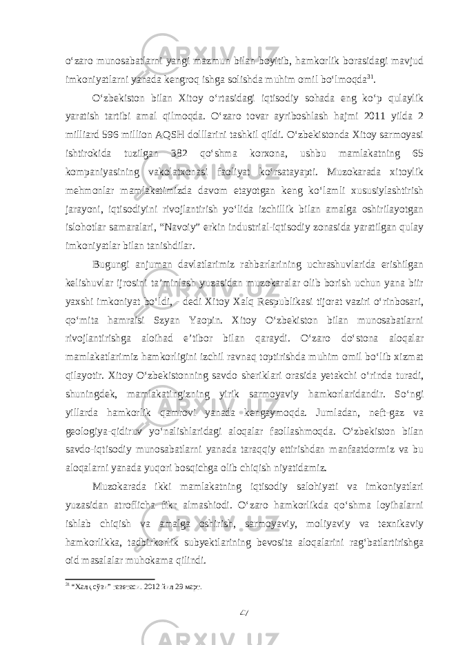 o‘zaro munosabatlarni yangi mazmun bilan boyitib, hamkorlik borasidagi mavjud imkoniyatlarni yanada kengroq ishga solishda muhim omil bo‘lmoqda 31 . O‘zbekiston bilan Xitoy o‘rtasidagi iqtisodiy sohada eng ko‘p qulaylik yaratish tartibi amal qilmoqda. O‘zaro tovar ayriboshlash hajmi 2011 yilda 2 milliard 596 million AQSH dolllarini tashkil qildi. O‘zbekistonda Xitoy sarmoyasi ishtirokida tuzilgan 382 qo‘shma korxona, ushbu mamlakatning 65 kompaniyasining vakolatxonasi faoliyat ko‘rsatayapti. Muzokarada xitoylik mehmonlar mamlakatimizda davom etayotgan keng ko‘lamli xususiylashtirish jarayoni, iqtisodiyini rivojlantirish yo‘lida izchillik bilan amalga oshirilayotgan islohotlar samaralari, “Navoiy” erkin industrial-iqtisodiy zonasida yaratilgan qulay imkoniyatlar bilan tanishdilar. Bugungi anjuman davlatlarimiz rahbarlarining uchrashuvlarida erishilgan kelishuvlar ijrosini ta’minlash yuzasidan muzokaralar olib borish uchun yana biir yaxshi imkoniyat bo‘ldi, - dedi Xitoy Xalq Respublikasi tijorat vaziri o‘rinbosari, qo‘mita hamraisi Szyan Yaopin. Xitoy O‘zbekiston bilan munosabatlarni rivojlantirishga aloihad e’tibor bilan qaraydi. O‘zaro do‘stona aloqalar mamlakatlarimiz hamkorligini izchil ravnaq toptirishda muhim omil bo‘lib xizmat qilayotir. Xitoy O‘zbekistonning savdo sheriklari orasida yetakchi o‘rinda turadi, shuningdek, mamlakatingizning yirik sarmoyaviy hamkorlaridandir. So‘ngi yillarda hamkorlik qamrovi yanada kengaymoqda. Jumladan, neft-gaz va geologiya-qidiruv yo‘nalishlaridagi aloqalar faollashmoqda. O‘zbekiston bilan savdo-iqtisodiy munosabatlarni yanada taraqqiy ettirishdan manfaatdormiz va bu aloqalarni yanada yuqori bosqichga olib chiqish niyatidamiz. Muzokarada ikki mamlakatning iqtisodiy salohiyati va imkoniyatlari yuzasidan atroflicha fikr almashiodi. O‘zaro hamkorlikda qo‘shma loyihalarni ishlab chiqish va amalga oshirish, sarmoyaviy, moliyaviy va texnikaviy hamkorlikka, tadbirkorlik subyektlarining bevosita aloqalarini rag‘batlartirishga oid masalalar muhokama qilindi. 31 “Халқ сўзи” газетаси. 2012 йил 29 март. 47 