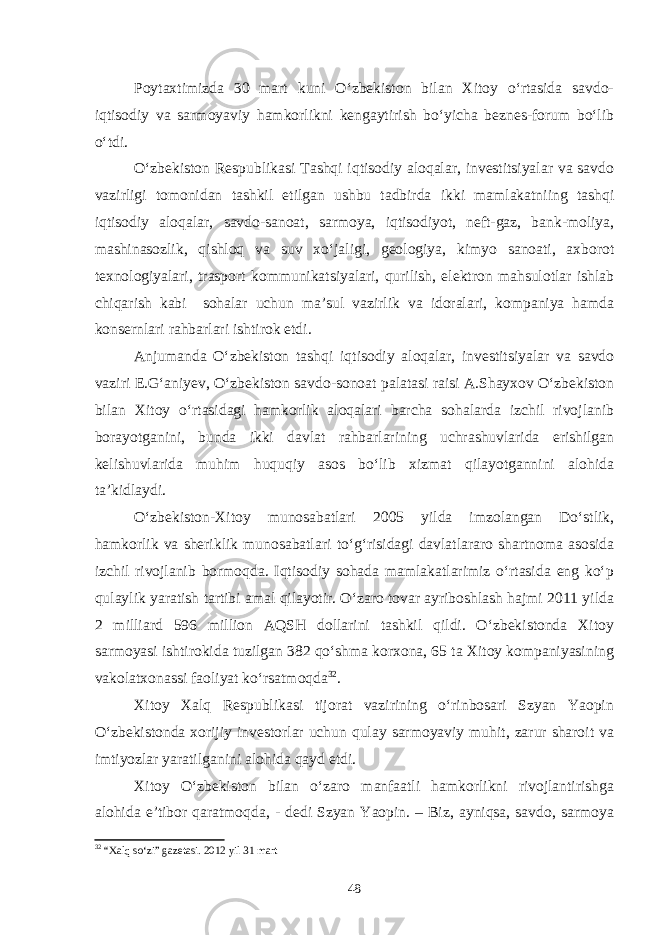 Poytaxtimizda 30 mart kuni O‘zbekiston bilan Xitoy o‘rtasida savdo- iqtisodiy va sarmoyaviy hamkorlikni kengaytirish bo‘yicha beznes-forum bo‘lib o‘tdi. O‘zbekiston Respublikasi Tashqi iqtisodiy aloqalar, investitsiyalar va savdo vazirligi tomonidan tashkil etilgan ushbu tadbirda ikki mamlakatniing tashqi iqtisodiy aloqalar, savdo-sanoat, sarmoya, iqtisodiyot, neft-gaz, bank-moliya, mashinasozlik, qishloq va suv xo‘jaligi, geologiya, kimyo sanoati, axborot texnologiyalari, trasport kommunikatsiyalari, qurilish, elektron mahsulotlar ishlab chiqarish kabi sohalar uchun ma’sul vazirlik va idoralari, kompaniya hamda konsernlari rahbarlari ishtirok etdi. Anjumanda O‘zbekiston tashqi iqtisodiy aloqalar, investitsiyalar va savdo vaziri E.G‘aniyev, O‘zbekiston savdo-sonoat palatasi raisi A.Shayxov O‘zbekiston bilan Xitoy o‘rtasidagi hamkorlik aloqalari barcha sohalarda izchil rivojlanib borayotganini, bunda ikki davlat rahbarlarining uchrashuvlarida erishilgan kelishuvlarida muhim huquqiy asos bo‘lib xizmat qilayotgannini alohida ta’kidlaydi. O‘zbekiston-Xitoy munosabatlari 2005 yilda imzolangan Do‘stlik, hamkorlik va sheriklik munosabatlari to‘g‘risidagi davlatlararo shartnoma asosida izchil rivojlanib bormoqda. Iqtisodiy sohada mamlakatlarimiz o‘rtasida eng ko‘p qulaylik yaratish tartibi amal qilayotir. O‘zaro tovar ayriboshlash hajmi 2011 yilda 2 milliard 596 million AQSH dollarini tashkil qildi. O‘zbekistonda Xitoy sarmoyasi ishtirokida tuzilgan 382 qo‘shma korxona, 65 ta Xitoy kompaniyasining vakolatxonassi faoliyat ko‘rsatmoqda 32 . Xitoy Xalq Respublikasi tijorat vazirining o‘rinbosari Szyan Yaopin O‘zbekistonda xorijiy investorlar uchun qulay sarmoyaviy muhit, zarur sharoit va imtiyozlar yaratilganini alohida qayd etdi. Xitoy O‘zbekiston bilan o‘zaro manfaatli hamkorlikni rivojlantirishga alohida e’tibor qaratmoqda, - dedi Szyan Yaopin. – Biz, ayniqsa, savdo, sarmoya 32 “Xalq so‘zi” gazetasi. 2012 yil 31 mart 48 