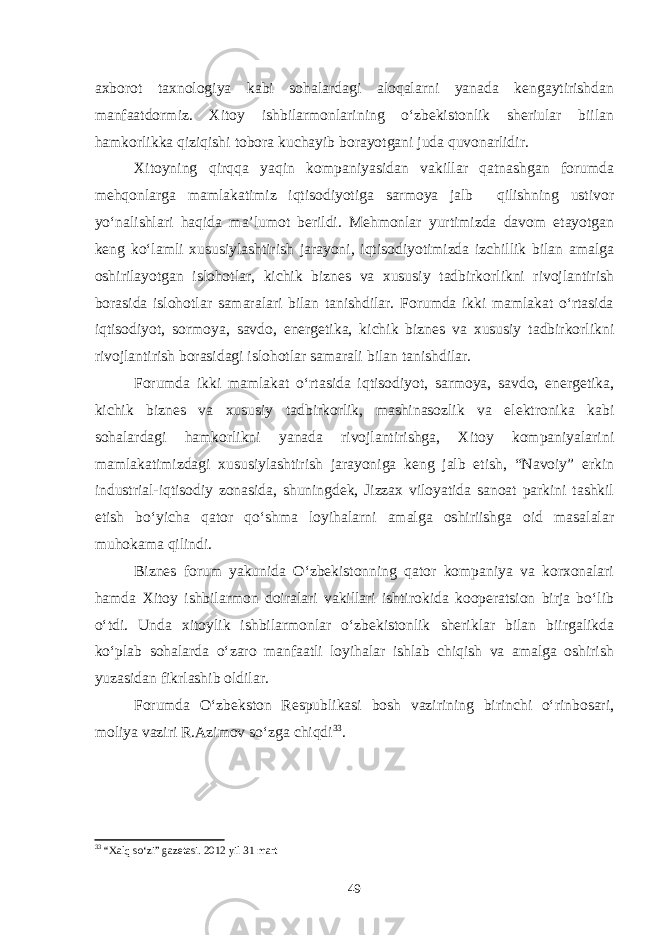 axborot taxnologiya kabi sohalardagi aloqalarni yanada kengaytirishdan manfaatdormiz. Xitoy ishbilarmonlarining o‘zbekistonlik sheriular biilan hamkorlikka qiziqishi tobora kuchayib borayotgani juda quvonarlidir. Xitoyning qirqqa yaqin kompaniyasidan vakillar qatnashgan forumda mehqonlarga mamlakatimiz iqtisodiyotiga sarmoya jalb qilishning ustivor yo‘nalishlari haqida ma’lumot berildi. Mehmonlar yurtimizda davom etayotgan keng ko‘lamli xususiylashtirish jarayoni, iqtisodiyotimizda izchillik bilan amalga oshirilayotgan islohotlar, kichik biznes va xususiy tadbirkorlikni rivojlantirish borasida islohotlar samaralari bilan tanishdilar. Forumda ikki mamlakat o‘rtasida iqtisodiyot, sormoya, savdo, energetika, kichik biznes va xususiy tadbirkorlikni rivojlantirish borasidagi islohotlar samarali bilan tanishdilar. Forumda ikki mamlakat o‘rtasida iqtisodiyot, sarmoya, savdo, energetika, kichik biznes va xususiy tadbirkorlik, mashinasozlik va elektronika kabi sohalardagi hamkorlikni yanada rivojlantirishga, Xitoy kompaniyalarini mamlakatimizdagi xususiylashtirish jarayoniga keng jalb etish, “Navoiy” erkin industrial-iqtisodiy zonasida, shuningdek, Jizzax viloyatida sanoat parkini tashkil etish bo‘yicha qator qo‘shma loyihalarni amalga oshiriishga oid masalalar muhokama qilindi. Biznes forum yakunida O‘zbekistonning qator kompaniya va korxonalari hamda Xitoy ishbilarmon doiralari vakillari ishtirokida kooperatsion birja bo‘lib o‘tdi. Unda xitoylik ishbilarmonlar o‘zbekistonlik sheriklar bilan biirgalikda ko‘plab sohalarda o‘zaro manfaatli loyihalar ishlab chiqish va amalga oshirish yuzasidan fikrlashib oldilar. Forumda O‘zbekston Respublikasi bosh vazirining birinchi o‘rinbosari, moliya vaziri R.Azimov so‘zga chiqdi 33 . 33 “Xalq so‘zi” gazetasi. 2012 yil 31 mart 49 