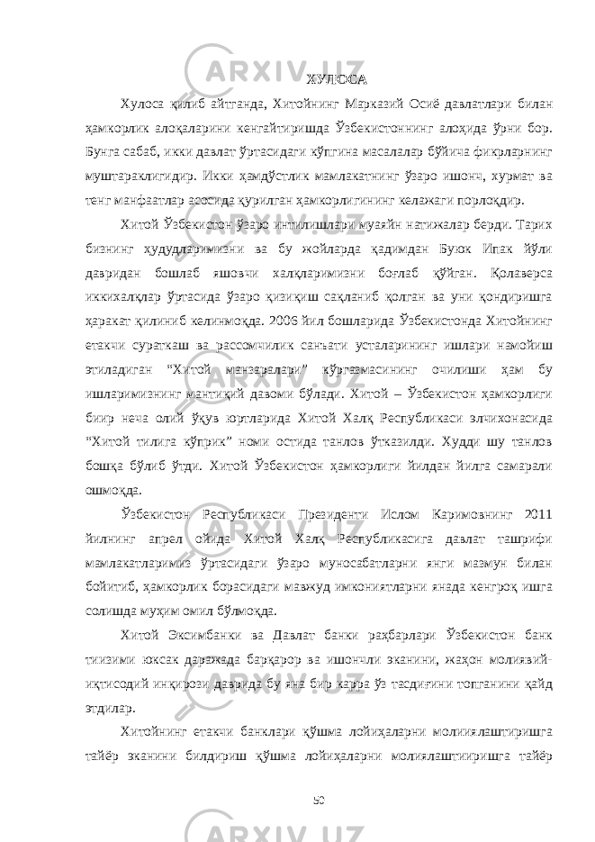 ХУЛОСА Хулоса қилиб айтганда, Хитойнинг Марказий Осиё давлатлари билан ҳамкорлик алоқаларини кенгайтиришда Ўзбекистоннинг алоҳида ўрни бор. Бунга сабаб, икки давлат ўртасидаги кўпгина масалалар бўйича фикрларнинг муштараклигидир. Икки ҳамдўстлик мамлакатнинг ўзаро ишонч, хурмат ва тенг манфаатлар асосида қурилган ҳамкорлигининг келажаги порлоқдир. Хитой Ўзбекистон ўзаро интилишлари муаяйн натижалар берди. Тарих бизнинг ҳудудларимизни ва бу жойларда қадимдан Буюк Ипак йўли давридан бошлаб яшовчи халқларимизни боғлаб қўйган. Қолаверса иккихалқлар ўртасида ўзаро қизиқиш сақланиб қолган ва уни қондиришга ҳаракат қилиниб келинмоқда. 2006 йил бошларида Ўзбекистонда Хитойнинг етакчи сураткаш ва рассомчилик санъати усталарининг ишлари намойиш этиладиган “Хитой манзаралари” кўргазмасининг очилиши ҳам бу ишларимизнинг мантиқий давоми бўлади. Хитой – Ўзбекистон ҳамкорлиги биир неча олий ўқув юртларида Хитой Халқ Республикаси элчихонасида “Хитой тилига кўприк” номи остида танлов ўтказилди. Худди шу танлов бошқа бўлиб ўтди. Хитой Ўзбекистон ҳамкорлиги йилдан йилга самарали ошмоқда. Ўзбекистон Республикаси Президенти Ислом Каримовнинг 2011 йилнинг апрел ойида Хитой Халқ Республикасига давлат ташрифи мамлакатларимиз ўртасидаги ўзаро муносабатларни янги мазмун билан бойитиб, ҳамкорлик борасидаги мавжуд имкониятларни янада кенгроқ ишга солишда муҳим омил бўлмоқда. Хитой Эксимбанки ва Давлат банки раҳбарлари Ўзбекистон банк тиизими юксак даражада барқарор ва ишончли эканини, жаҳон молиявий- иқтисодий инқирози даврида бу яна бир карра ўз тасдиғини топганини қайд этдилар. Хитойнинг етакчи банклари қўшма лойиҳаларни молииялаштиришга тайёр эканини билдириш қўшма лойиҳаларни молиялаштииришга тайёр 50 