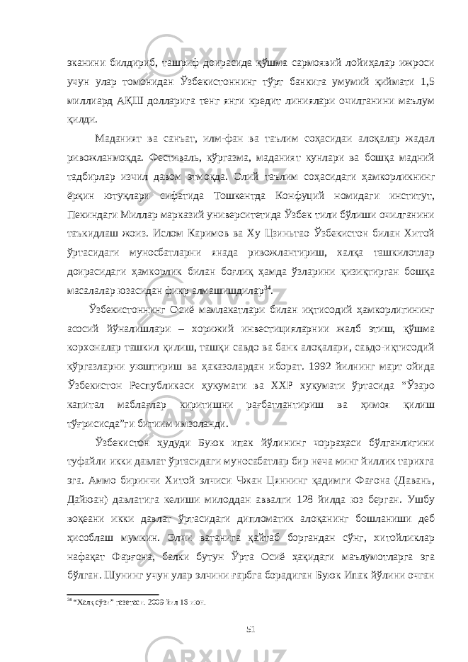 эканини билдириб, ташриф доирасида қўшма сармоявий лойиҳалар ижроси учун улар томонидан Ўзбекистоннинг тўрт банкига умумий қиймати 1,5 миллиард АҚШ долларига тенг янги кредит линиялари очилганини маълум қилди. Маданият ва санъат, илм-фан ва таълим соҳасидаи алоқалар жадал ривожланмоқда. Фестиваль, кўргазма, маданият кунлари ва бошқа мадний тадбирлар изчил давом этмоқда. Олий таълим соҳасидаги ҳамкорликнинг ёрқин ютуқлари сифатида Тошкентда Конфуций номидаги институт, Пекиндаги Миллар марказий университетида Ўзбек тили бўлиши очилганини таъкидлаш жоиз. Ислом Каримов ва Ху Цзиньтао Ўзбекистон билан Хитой ўртасидаги муносбатларни янада ривожлантириш, халқа ташкилотлар доирасидаги ҳамкорлик билан боғлиқ ҳамда ўзларини қизиқтирган бошқа масалалар юзасидан фикр алмашишдилар 34 . Ўзбекистоннинг Осиё мамлакатлари билан иқтисодий ҳамкорлигининг асосий йўналишлари – хорижий инвестицияларнии жалб этиш, қўшма корхоналар ташкил қилиш, ташқи савдо ва банк алоқалари, савдо-иқтисодий кўргазларни уюштириш ва ҳаказолардан иборат. 1992 йилнинг март ойида Ўзбекистон Республикаси ҳукумати ва ХХР хукумати ўртасида “Ўзаро капитал маблағлар киритишни рағбатлантириш ва ҳимоя қилиш тўғрисисда”ги битиим имзоланди. Ўзбекистон ҳудуди Буюк ипак йўлининг чорраҳаси бўлганлигини туфайли икки давлат ўртасидаги муносабатлар бир неча минг йиллик тарихга эга. Аммо биринчи Хитой элчиси Чжан Цяннинг қадимги Фағона (Давань, Дайюан) давлатига келиши милоддан аввалги 128 йилда юз берган. Ушбу воқеани икки давлат ўртасидаги дипломатик алоқанинг бошланиши деб ҳисоблаш мумкин. Элчи ватанига қайтаб боргандан сўнг, хитойликлар нафақат Фарғона, балки бутун Ўрта Осиё ҳақидаги маълумотларга эга бўлган. Шунинг учун улар элчини ғарбга борадиган Буюк Ипак йўлини очган 34 “Халқ сўзи” газетаси. 2009 йил 16 июн. 51 