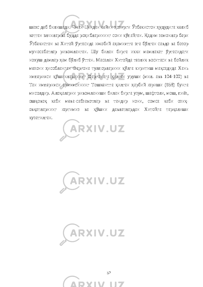шахс деб билишади. Чжан Цяндан кейин ҳозирги Ўзбекистон ҳудудига келиб кетган элчилар ва будда роҳибларининг сони кўпайган. Қадим замонлар бери Ўзбекистон ва Хитой ўртасида ижобий аҳамиятга эга бўлган савдо ва бозор муносабатлар ривожланган. Шу билан бирга икки мамлакат ўртасидаги нохуш дамлар ҳам бўлиб ўтган. Масалан Хитойда тезлик воситаси ва бойлик мезони ҳисобланган Фарғона тулпорларини қўлга киритиш мақсадида Хань империяси қўшинларининг Фарғонага қилган уруши (мил. авв 104-100) ва Тан империяси армиясининг Тошкентга қилган ҳарбий юриши (658) бунга мисолдир. Алоқаларни ривожланиши билан бирга узум, шафтоли, мош, пиёз, ошқовоқ каби мева-сабзавотлар ва тандир нони, сомса каби озиқ- овқатларнинг юртимиз ва қўшни давлатлардан Хитойга тарқалиши кузатилган. 52 