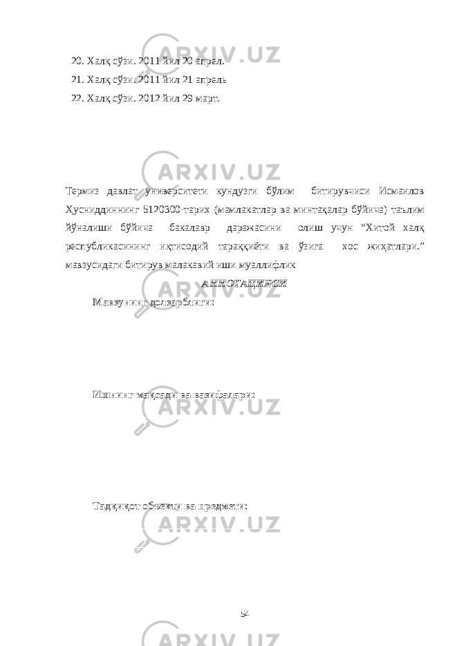 20. Халқ сўзи. 2011 йил 20 апрел. 21. Халқ сўзи. 2011 йил 21 апрель 22. Халқ сўзи. 2012 йил 29 март. Термиз давлат университети кундузги бўлим битирувчиси Исмаилов Ҳусниддиннинг 5120300-тарих (мамлакатлар ва минтақалар бўйича) таълим йўналиши бўйича бакалавр даражасини олиш учун “Хитой халқ республикасининг иқтисодий тараққиёти ва ўзига хос жиҳатлари.” мавзусидаги битирув малакавий иши муаллифлик АННОТАЦИЯСИ Мавзунинг долзарблиги: __________________________________________________________________ __________________________________________________________________ __________________________________________________________________ __________________________________________________________________ Ишнинг мақсади ва вазифалари : __________________________________________________________________ __________________________________________________________________ __________________________________________________________________ __________________________________________________________________ ____________________________________________ Тадқиқот объекти ва предмети : __________________________________________________________________ __________________________________________________________________ __________________________________________________________________ 54 