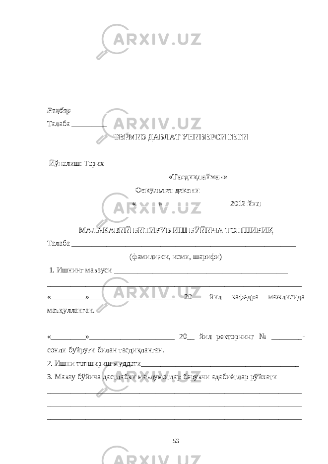 __________________________________________________________________ __________________________________________________________________ __________________________________________________________________ _________________________________ Раҳбар _____________ Талаба _________ ТЕРМИЗ ДАВЛАТ УНИВЕРСИТЕТИ Й ў налиш : Тарих «Тасдиқлайман» Факультет декани__________________ «______»_________________ 2012 йил МАЛАКАВИЙ БИТИРУВ ИШ БЎЙИЧА ТОПШИРИҚ Талаба __________________________________________________________ (фамилияси, исми, шарифи) 1. Ишнинг мавзуси _____________________________________________ __________________________________________________________________ «_________»______________________ 20__ йил кафедра мажлисида маъқулланган. «_________»______________________ 20__ йил ректорнинг № ________- сонли буйруғи билан тасдиқланган. 2. Ишни топшириш муддати_________________________________________ 3. Мавзу бўйича дастлабки маълумотлар берувчи адабиётлар рўйхати __________________________________________________________________ __________________________________________________________________ __________________________________________________________________ 56 