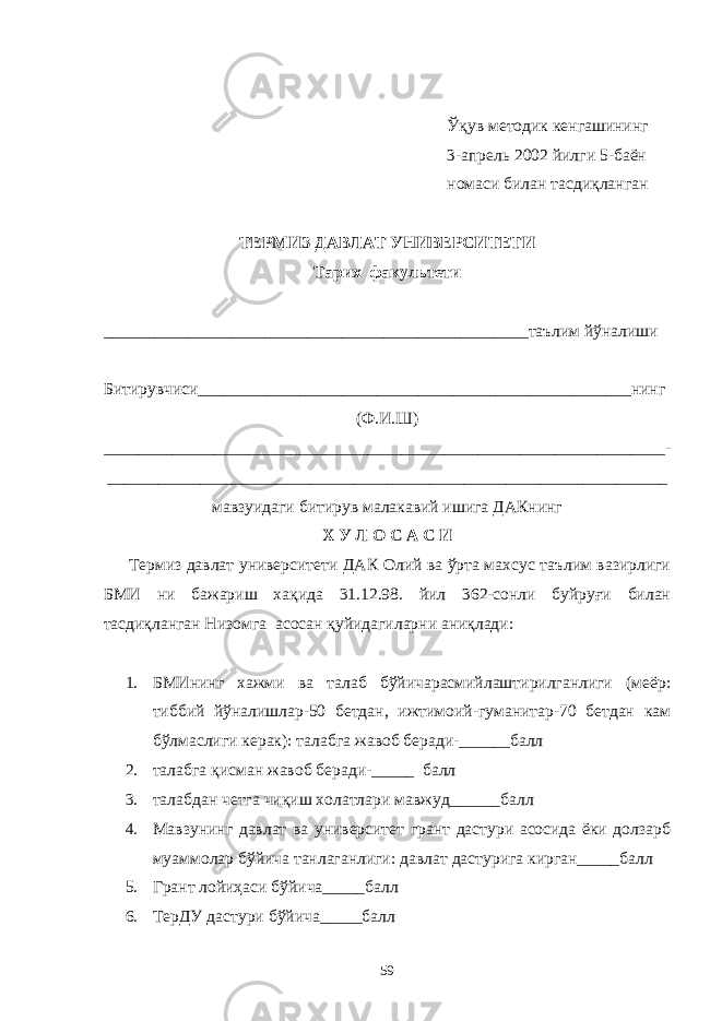 Ўқув методик кенгашининг 3-апрель 2002 йилги 5-баён номаси билан тасдиқланган ТЕРМИЗ ДАВЛАТ УНИВЕРСИТЕТИ Тарих факультети __________________________________________________таълим йўналиши Битирувчиси___________________________________________________нинг (Ф.И.Ш) __________________________________________________________________ - __________________________________________________________________ мавзуидаги битирув малакавий ишига ДАКнинг Х У Л О С А С И Термиз давлат университети ДАК Олий ва ўрта махсус таълим вазирлиги БМИ ни бажариш хақида 31.12.98. йил 362-сонли буйруғи билан тасдиқланган Низомга асосан қуйидагиларни аниқлади: 1. БМИнинг хажми ва талаб бўйичарасмийлаштирилганлиги (меёр: тиббий йўналишлар-50 бетдан, ижтимоий-гуманитар-70 бетдан кам бўлмаслиги керак): талабга жавоб беради-______балл 2. талабга қисман жавоб беради-_____ балл 3. талабдан четга чиқиш холатлари мавжуд______балл 4. Мавзунинг давлат ва университет грант дастури асосида ёки долзарб муаммолар бўйича танлаганлиги: давлат дастурига кирган_____балл 5. Грант лойиҳаси бўйича_____балл 6. ТерДУ дастури бўйича_____балл 59 