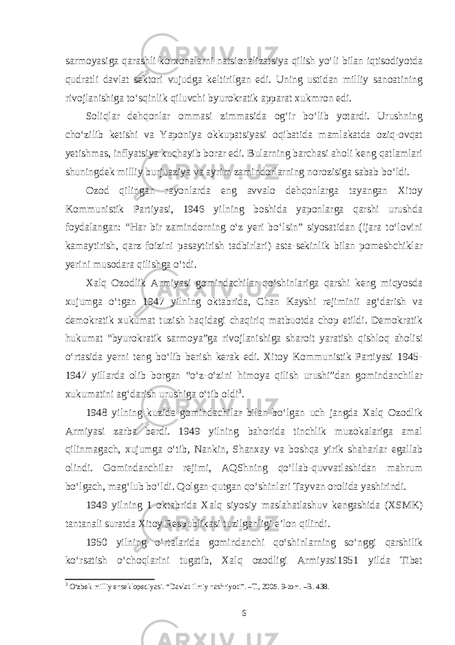 sarmoyasiga qarashli korxonalarni natsionalizatsiya qilish yo‘li bilan iqtisodiyotda qudratli davlat sektori vujudga keltirilgan edi. Uning ustidan milliy sanoatining rivojlanishiga to‘sqinlik qiluvchi byurokratik apparat xukmron edi. Soliqlar dehqonlar ommasi zimmasida og‘ir bo‘lib yotardi. Urushning cho‘zilib ketishi va Yaponiya okkupatsiyasi oqibatida mamlakatda oziq-ovqat yetishmas, inflyatsiya kuchayib borar edi. Bularning barchasi aholi keng qatlamlari shuningdek milliy burjuaziya va ayrim zamindorlarning norozisiga sabab bo‘ldi. Ozod qilingan rayonlarda eng avvalo dehqonlarga tayangan Xitoy Kommunistik Partiyasi, 1946 yilning boshida yaponlarga qarshi urushda foydalangan: “Har bir zamindorning o‘z yeri bo‘lsin” siyosatidan (ijara to‘lovini kamaytirish, qarz foizini pasaytirish tadbirlari) asta-sekinlik bilan pomeshchiklar yerini musodara qilishga o‘tdi. Xalq Ozodlik Armiyasi gomindachilar qo‘shinlariga qarshi keng miqyosda xujumga o‘tgan 1947 yilning oktabrida, Chan Kayshi rejiminii ag‘darish va demokratik xukumat tuzish haqidagi chaqiriq matbuotda chop etildi. Demokratik hukumat “byurokratik sarmoya”ga rivojlanishiga sharoit yaratish qishloq aholisi o‘rtasida yerni teng bo‘lib berish kerak edi. Xitoy Kommunistik Partiyasi 1945- 1947 yillarda olib borgan “o‘z-o‘zini himoya qilish urushi”dan gomindanchilar xukumatini ag‘darish urushiga o‘tib oldi 3 . 1948 yilning kuzida gomindachilar bilan bo‘lgan uch jangda Xalq Ozodlik Armiyasi zarba berdi. 1949 yilning bahorida tinchlik muzokalariga amal qilinmagach, xujumga o‘tib, Nankin, Shanxay va boshqa yirik shaharlar egallab olindi. Gomindanchilar rejimi, AQShning qo‘llab-quvvatlashidan mahrum bo‘lgach, mag‘lub bo‘ldi. Qolgan-qutgan qo‘shinlari Tayvan orolida yashirindi. 1949 yilning 1 oktabrida Xalq siyosiy maslahatlashuv kengashida (XSMK) tantanali suratda Xitoy Respublikasi tuzilganligi e’lon qilindi. 1950 yilning o‘rtalarida gomindanchi qo‘shinlarning so‘nggi qarshilik ko‘rsatish o‘choqlarini tugatib, Xalq ozodligi Armiyasi1951 yilda Tibet 3 O‘zbek milliy enseklopediyasi. “Davlat ilmiy nashriyoti”. –T., 2005. 9-tom. –B. 438. 6 