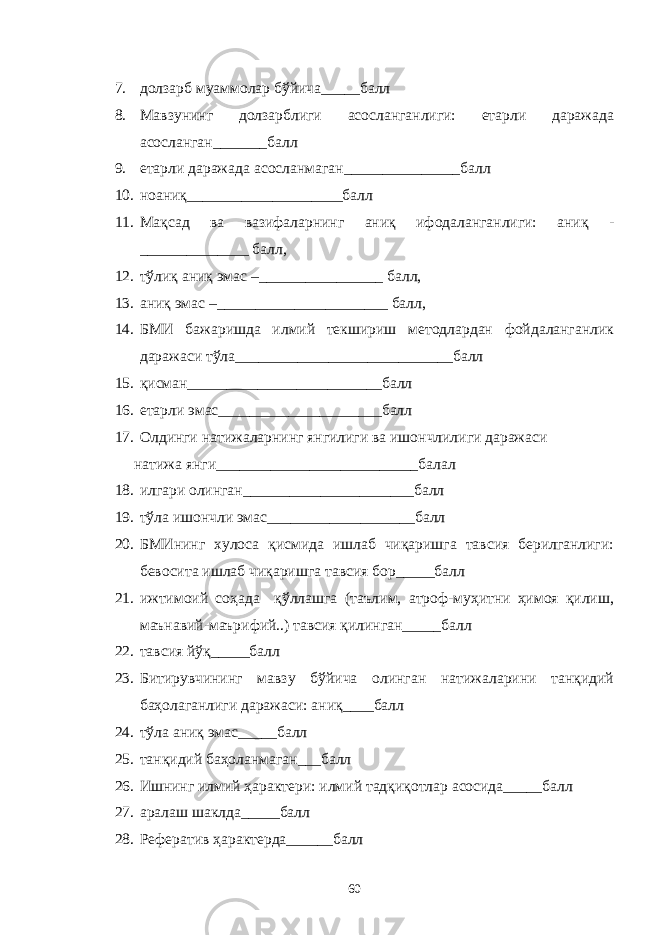 7. долзарб муаммолар бўйича_____балл 8. Мавзунинг долзарблиги асосланганлиги: етарли даражада асосланган_______балл 9. етарли даражада асосланмаган_______________балл 10. ноаниқ____________________балл 11. Мақсад ва вазифаларнинг аниқ ифодаланганлиги: аниқ - ______________ балл, 12. тўлиқ аниқ эмас –________________ балл, 13. аниқ эмас –______________________ балл, 14. БМИ бажаришда илмий текшириш методлардан фойдаланганлик даражаси тўла____________________________балл 15. қисман_________________________балл 16. етарли эмас_____________________балл 17. Олдинги натижаларнинг янгилиги ва ишончлилиги даражаси натижа янги__________________________балал 18. илгари олинган______________________балл 19. тўла ишончли эмас___________________балл 20. БМИнинг хулоса қисмида ишлаб чиқаришга тавсия берилганлиги: бевосита ишлаб чиқаришга тавсия бор_____балл 21. ижтимоий соҳада қўллашга (таълим, атроф-муҳитни ҳимоя қилиш, маънавий-маърифий..) тавсия қилинган_____балл 22. тавсия йўқ_____балл 23. Битирувчининг мавзу бўйича олинган натижаларини танқидий баҳолаганлиги даражаси: аниқ____балл 24. тўла аниқ эмас_____балл 25. танқидий баҳоланмаган___балл 26. Ишнинг илмий ҳарактери: илмий тадқиқотлар асосида_____балл 27. аралаш шаклда_____балл 28. Рефератив ҳарактерда______балл 60 