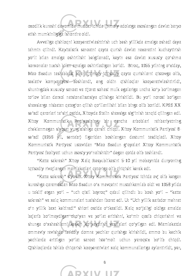 ozodlik kurashi davomida muddat ichida ijtimoiy adolatga asoslangan davlat barpo etish mumkinligiga ishontira oldi. Avvaliga qishloqni kooperativlashtirish uch besh yillikda amalga oshadi deya tahmin qilindi. Kapitalstik sanoatni qayta qurish davlat nazoratini kuchaytirish yo‘li bilan amalga oshirilishi belgilanadi, keyin esa davlat xususiy qo‘shma korxonalar tuzish bilan amalga oshiriladigan bo‘ldi. Biroq, 1955 yilning o‘ziday, Mao Szedun tashabbusi bilan ijtimoiy-iqtisodiy qayta qurishlarni qistovga olib, tezlativ kompaniyasi boshlandi, eng oldin qishloqlar kooperativlashtirildi, shuningdek xususiy sanoat va tijorat sohasi mulk egalariga uncha ko‘p bo‘lmagan to‘lov bilan darxol natsionalizatsiya qilishga kirishildi. Bu yo‘l norozi bo‘lgan shaxslarga nisbatan qatag‘on qilish qo‘llanilishi bilan birga olib borildi. KPSS XX se’zdi qarorlari ta’siri ostida, Xitoyda Stalin shaxsiga sig‘inish tanqid qilingan edi. Xitoy Kommunistik Partiyasining bir qancha arboblari rahbariyatning cheklanmagan siyosat yurgizishiga qarshi chiqdi. Xitoy Kommunistik Partiyasi 8- se’zdi (1956 yil, sentabr) ilgaridan boshlangan dasturni tasdiqladi. Xitoy Kommunistik Partiyasi ustavidan “Mao Szedun g‘oyalari Xitoy Kommunistik Partiyasi faoliyati uchun asosiy yo‘nalishidir” degan qoida olib tashlandi. “Katta sakrash” Xitoy Xalq Respublikasini 5-10 yil mobaynida dunyoning iqtisodiy rivojlangan mamlakatlari qatoriga olib chiqishi kerak edi. “Katta sakrash” siyosati. Xitoy Kommunistik Partiyasi ichida avj olib ketgan kurashga qaramasdan Mao Szedun o‘z mavqeini mustahkamlab oldi va 1958 yilda u taklif etgan yo‘l – “uch qizil bayroq” qabul qilindi: bu bosh yo‘l – “katta sakrash” va xalq kommunalari tuzishdan iborat edi. U: “Uch yillik zarbdor mehnat o‘n yillik baxt keltiradi” shiori ostida o‘tkazildi. Xalq xo‘jaligi oldiga amalda bajarib bo‘lmaydigan cho‘yan va po‘lat eritishni, ko‘mir qazib chiqarishni va shunga o‘xshashlarni keskin ko‘paytirish vazifalari qo‘yilgan edi. Mamlakatda ommaviy ravishda ibtidoiy domna pechlar qurishga kirishildi, ammo bu kechik pechlarda eritilgan po‘lat sanoat iste’moli uchun yaroqsiz bo‘lib chiqdi. Qishloqlarda ishlab chiqarish kooperativlari xalq kommunallariga aylantirildi, yer, 8 