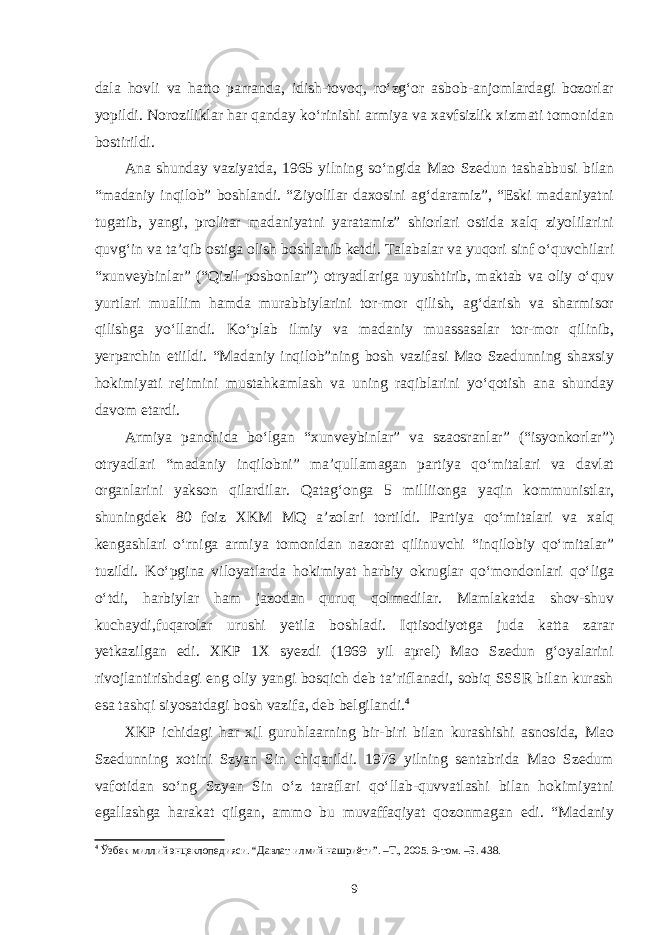 dala hovli va hatto parranda, idish-tovoq, ro‘zg‘or asbob-anjomlardagi bozorlar yopildi. Noroziliklar har qanday ko‘rinishi armiya va xavfsizlik xizmati tomonidan bostirildi. Ana shunday vaziyatda, 1965 yilning so‘ngida Mao Szedun tashabbusi bilan “madaniy inqilob” boshlandi. “Ziyolilar daxosini ag‘daramiz”, “Eski madaniyatni tugatib, yangi, prolitar madaniyatni yaratamiz” shiorlari ostida xalq ziyolilarini quvg‘in va ta’qib ostiga olish boshlanib ketdi. Talabalar va yuqori sinf o‘quvchilari “xunveybinlar” (“Qizil posbonlar”) otryadlariga uyushtirib, maktab va oliy o‘quv yurtlari muallim hamda murabbiylarini tor-mor qilish, ag‘darish va sharmisor qilishga yo‘llandi. Ko‘plab ilmiy va madaniy muassasalar tor-mor qilinib, yerparchin etiildi. “Madaniy inqilob”ning bosh vazifasi Mao Szedunning shaxsiy hokimiyati rejimini mustahkamlash va uning raqiblarini yo‘qotish ana shunday davom etardi. Armiya panohida bo‘lgan “xunveybinlar” va szaosranlar” (“isyonkorlar”) otryadlari “madaniy inqilobni” ma’qullamagan partiya qo‘mitalari va davlat organlarini yakson qilardilar. Qatag‘onga 5 milliionga yaqin kommunistlar, shuningdek 80 foiz XKM MQ a’zolari tortildi. Partiya qo‘mitalari va xalq kengashlari o‘rniga armiya tomonidan nazorat qilinuvchi “inqilobiy qo‘mitalar” tuzildi. Ko‘pgina viloyatlarda hokimiyat harbiy okruglar qo‘mondonlari qo‘liga o‘tdi, harbiylar ham jazodan quruq qolmadilar. Mamlakatda shov-shuv kuchaydi,fuqarolar urushi yetila boshladi. Iqtisodiyotga juda katta zarar yetkazilgan edi. XKP 1X syezdi (1969 yil aprel) Mao Szedun g‘oyalarini rivojlantirishdagi eng oliy yangi bosqich deb ta’riflanadi, sobiq SSSR bilan kurash esa tashqi siyosatdagi bosh vazifa, deb belgilandi. 4 XKP ichidagi har xil guruhlaarning bir-biri bilan kurashishi asnosida, Mao Szedunning xotini Szyan Sin chiqarildi. 1976 yilning sentabrida Mao Szedum vafotidan so‘ng Szyan Sin o‘z taraflari qo‘llab-quvvatlashi bilan hokimiyatni egallashga harakat qilgan, ammo bu muvaffaqiyat qozonmagan edi. “Madaniy 4 Ўзбек миллий энцеклопедияси. “Давлат илмий нашриёти”. –Т., 2005. 9-том. –Б. 438. 9 