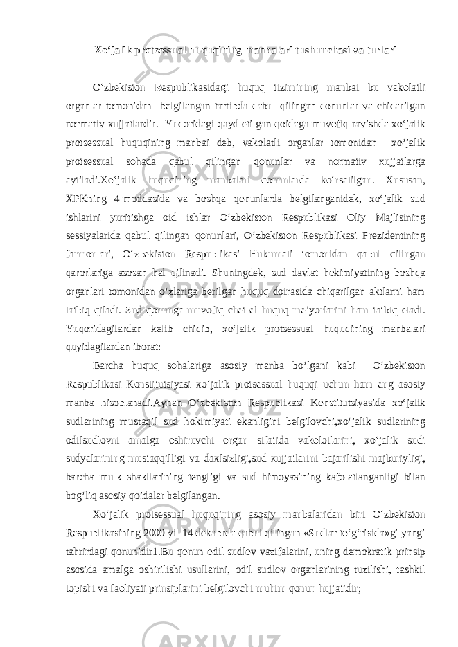 Xo‘jalik protsessual huquqining manbalari tushunchasi va turlari O‘zbekiston Respublikasidagi huquq tizimining manbai bu vakolatli organlar tomonidan belgilangan tartibda qabul qilingan qonunlar va chiqarilgan normativ xujjatlardir. Yuqoridagi qayd etilgan qoidaga muvofiq ravishda xo‘jalik protsessual huquqining manbai deb, vakolatli organlar tomonidan xo‘jalik protsessual sohada qabul qilingan qonunlar va normativ xujjatlarga aytiladi.Xo‘jalik huquqining manbalari qonunlarda ko‘rsatilgan. Xususan, XPKning 4-moddasida va boshqa qonunlarda belgilanganidek, xo‘jalik sud ishlarini yuritishga oid ishlar O‘zbekiston Respublikasi Oliy Majlisining sessiyalarida qabul qilingan qonunlari, O‘zbekiston Respublikasi Prezidentining farmonlari, O‘zbekiston Respublikasi Hukumati tomonidan qabul qilingan qarorlariga asosan hal qilinadi. Shuningdek, sud davlat hokimiyatining boshqa organlari tomonidan o‘zlariga berilgan huquq doirasida chiqarilgan aktlarni ham tatbiq qiladi. Sud qonunga muvofiq chet el huquq me’yorlarini ham tatbiq etadi. Yuqoridagilardan kelib chiqib, xo‘jalik protsessual huquqining manbalari quyidagilardan iborat: Barcha huquq sohalariga asosiy manba bo‘lgani kabi O‘zbekiston Respublikasi Konstitutsiyasi xo‘jalik protsessual huquqi uchun ham eng asosiy manba hisoblanadi.Aynan O‘zbekiston Respublikasi Konstitutsiyasida xo‘jalik sudlarining mustaqil sud hokimiyati ekanligini belgilovchi,xo‘jalik sudlarining odilsudlovni amalga oshiruvchi organ sifatida vakolotlarini, xo‘jalik sudi sudyalarining mustaqqilligi va daxlsizligi,sud xujjatlarini bajarilishi majburiyligi, barcha mulk shakllarining tengligi va sud himoyasining kafolatlanganligi bilan bog‘liq asosiy qoidalar belgilangan. Xo‘jalik protsessual huquqining asosiy manbalaridan biri O‘zbekiston Respublikasining 2000 yil 14 dekabrda qabul qilingan «Sudlar to‘g‘risida»gi yangi tahrirdagi qonunidir1.Bu qonun odil sudlov vazifalarini, uning demokratik prinsip asosida amalga oshirilishi usullarini, odil sudlov organlarining tuzilishi, tashkil topishi va faoliyati prinsiplarini belgilovchi muhim qonun hujjatidir; 