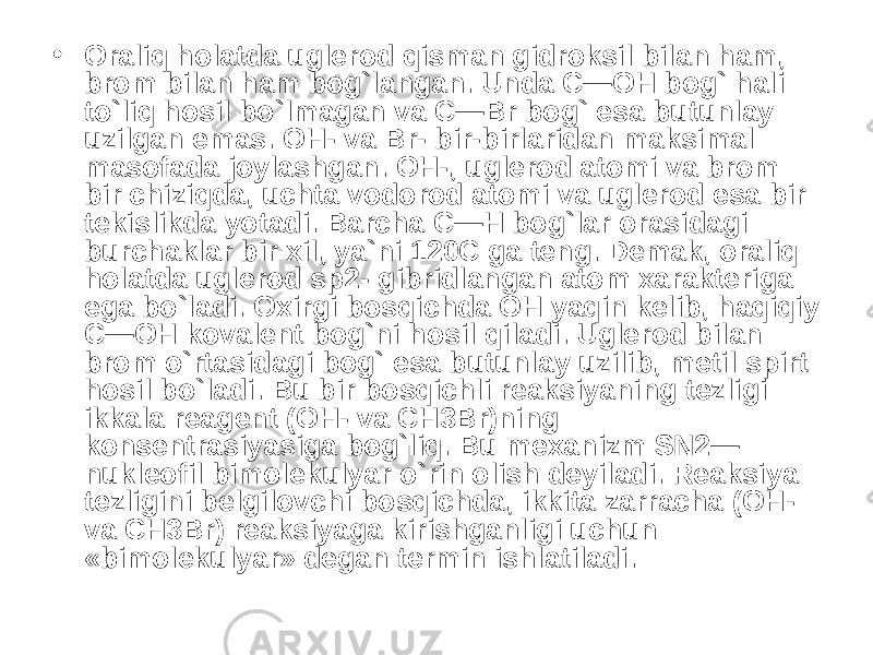 • Oraliq holatda uglerod qisman gidroksil bilan ham, brom bilan ham bog`langan. Unda C—OH bog` hali to`liq hosil bo`lmagan va C—Br bog` esa butunlay uzilgan emas. OH- va Br- bir-birlaridan maksimal masofada joylashgan. OH-, uglerod atomi va brom bir chiziqda, uchta vodorod atomi va uglerod esa bir tekislikda yotadi. Barcha C—H bog`lar orasidagi burchaklar bir xil, ya`ni 120C ga teng. Demak, oraliq holatda uglerod sp2- gibridlangan atom xarakteriga ega bo`ladi. Oxirgi bosqichda OH yaqin kelib, haqiqiy C—OH kovalent bog`ni hosil qiladi. Uglerod bilan brom o`rtasidagi bog` esa butunlay uzilib, metil spirt hosil bo`ladi. Bu bir bosqichli reaksiyaning tezligi ikkala reagent (OH- va CH3Br)ning konsentrasiyasiga bog`liq. Bu mexanizm SN2— nukleofil bimolekulyar o`rin olish deyiladi. Reaksiya tezligini belgilovchi bosqichda, ikkita zarracha (OH- va CH3Br) reaksiyaga kirishganligi uchun «bimolekulyar» degan termin ishlatiladi. 