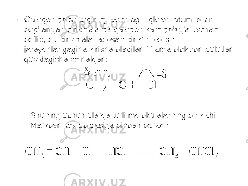 • Galogen qo’shbog’ning yonidagi uglerod atomi bilan bog’langan birikmalarda galogen kam qo’zg’aluvchan bo’lib, bu birikmalar asosan biriktirib olish jarayonlarigagina kirisha oladilar. Ularda elektron bulutlar quyidagicha yo’nalgan: CH2 = CH – Cl-  -  CH2 = CH – Cl-  -  • Shuning uchun ularga turli molekulalarning birikishi Markovnikov qoidasiga binoan boradi: CH 2 = CH – Cl + HCl CH 3 – CHCl 2 CH 2 = CH – Cl + HCl CH 3 – CHCl 2 