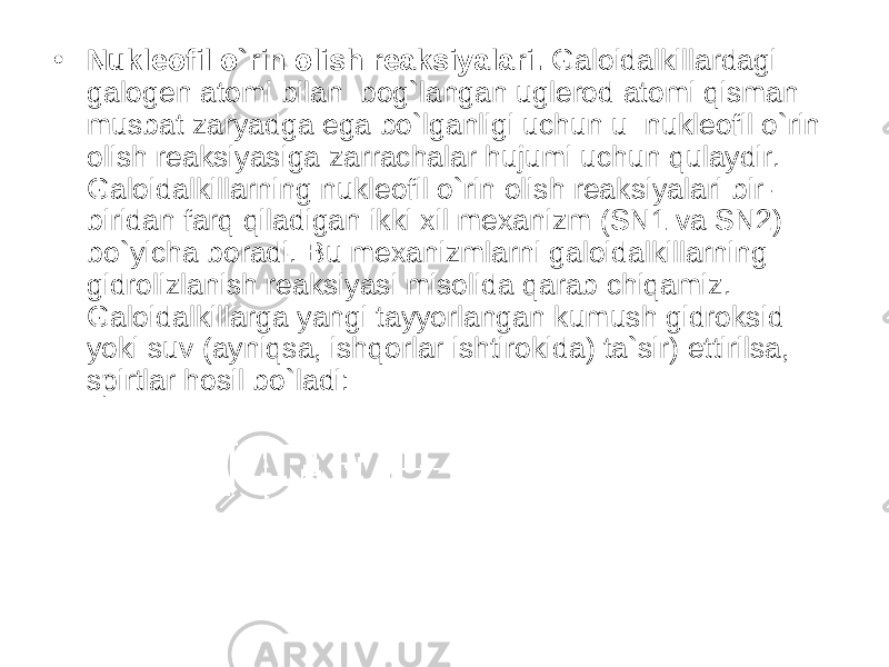 • Nukleofil o`rin olish reaksiyalari. Galoidalkillardagi galogen atomi bilan bog`langan uglerod atomi qisman musbat zaryadga ega bo`lganligi uchun u nukleofil o`rin olish reaksiyasiga zarrachalar hujumi uchun qulaydir. Galoidalkillarning nukleofil o`rin olish reaksiyalari bir- biridan farq qiladigan ikki xil mexanizm (SN1 va SN2) bo`yicha boradi. Bu mexanizmlarni galoidalkillarning gidrolizlanish reaksiyasi misolida qarab chiqamiz. Galoidalkillarga yangi tayyorlangan kumush gidroksid yoki suv (ayniqsa, ishqorlar ishtirokida) ta`sir) ettirilsa, spirtlar hosil bo`ladi: 