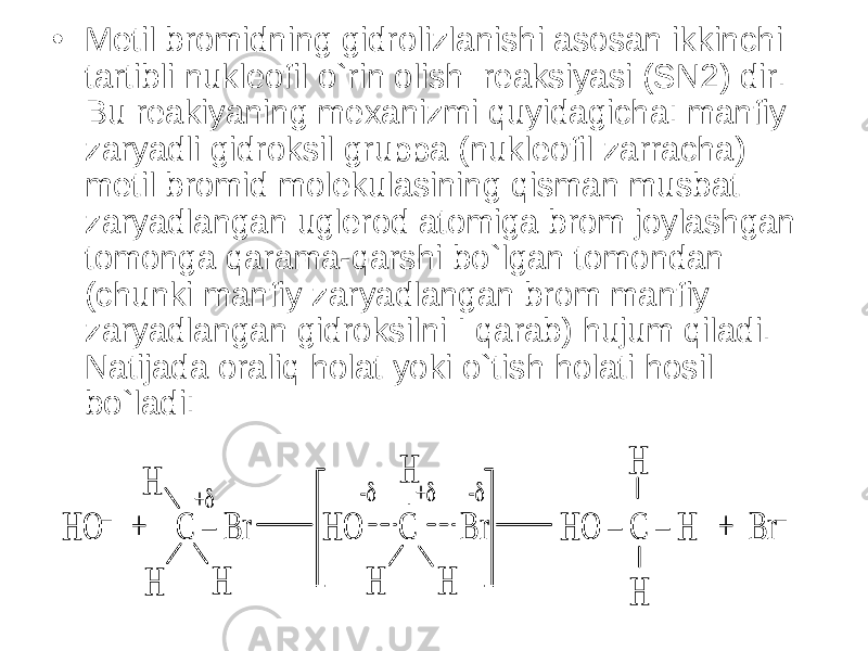 • Metil bromidning gidrolizlanishi asosan ikkinchi tartibli nukleofil o`rin olish reaksiyasi (SN2) dir. Bu reakiyaning mexanizmi quyidagicha: manfiy zaryadli gidroksil gruppa (nukleofil zarracha) metil bromid molekulasining qisman musbat zaryadlangan uglerod atomiga brom joylashgan tomonga qarama-qarshi bo`lgan tomondan (chunki manfiy zaryadlangan brom manfiy zaryadlangan gidroksilni I qarab) hujum qiladi. Natijada oraliq holat yoki o`tish holati hosil bo`ladi:HO – + C – Br HO C Br HO – C – H + Br – H H H H H H H H + + - - HO – + C – Br HO C Br HO – C – H + Br – H H H H H H H H + + - - 