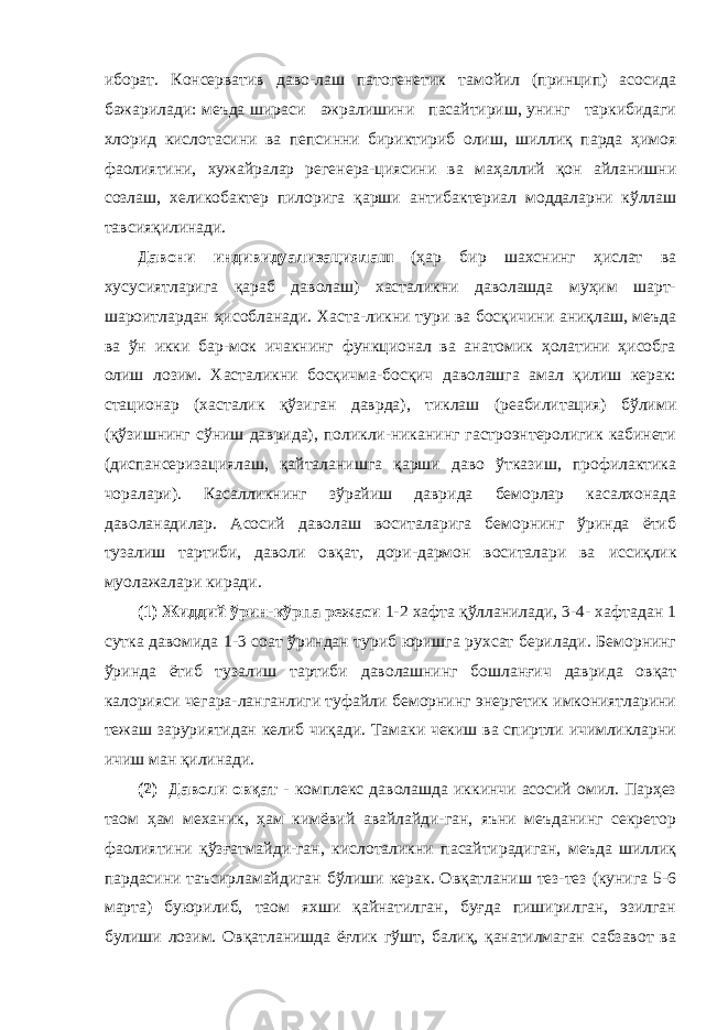 иборат. Консерватив даво-лаш патогенетик тамойил (принцип) асосида бажарилади: меъда шираси ажралишини пасайтириш, унинг таркибидаги хлорид кислотасини ва пепсинни бириктириб олиш, шиллиқ парда ҳимоя фаолиятини, хужайралар регенера-циясини ва маҳаллий қон айланишни созлаш, хеликобактер пилорига қарши антибактериал моддаларни кўллаш тавсияқилинади. Давони индивидуализациялаш (ҳар бир шахснинг ҳислат ва хусусиятларига қараб даволаш) хасталикни даволашда муҳим шарт- шароитлардан ҳисобланади. Хаста-ликни тури ва босқичини аниқлаш, меъда ва ўн икки бар-мок ичакнинг функционал ва анатомик ҳолатини ҳисобга олиш лозим. Хасталикни босқичма-босқич даволашга амал қилиш керак: стационар (хасталик қўзиган даврда), тиклаш (реабилитация) бўлими (қўзишнинг сўниш даврида), поликли-никанинг гастроэнтеролигик кабинети (диспансеризациялаш, қайталанишга қарши даво ўтказиш, профилактика чоралари). Касалликнинг зўрайиш даврида беморлар касалхонада даволанадилар. Асосий даволаш воситаларига беморнинг ўринда ётиб тузалиш тартиби, даволи овқат , дори-дармон воситалари ва иссиқлик муолажалари киради. (1) Жиддий ўрин-кўрпа режаси 1-2 хафта қўлланилади, 3-4- хафтадан 1 сутка давомида 1-3 соат ўриндан туриб юришга рухсат берилади. Беморнинг ўринда ётиб тузалиш тартиби даволашнинг бошланғич даврида овқат калорияси чегара-ланганлиги туфайли беморнинг энергетик имкониятларини тежаш заруриятидан келиб чиқади. Тамаки чекиш ва спиртли ичимликларни ичиш ман қилинади. (2) Даволи овқат - комплекс даволашда иккинчи асосий омил. Парҳез таом ҳам механик, ҳам кимёвий авайлайди-ган, яъни меъданинг секретор фаолиятини қўзғатмайди-ган, кислоталикни пасайтирадиган, меъда шиллиқ пардасини таъсирламайдиган бўлиши керак. Овқатланиш тез-тез (кунига 5-6 марта) буюрилиб, таом яхши қайнатилган, буғда пиширилган, эзилган булиши лозим. Овқатланишда ёғлик гўшт, балиқ, қанатилмаган сабзавот ва 