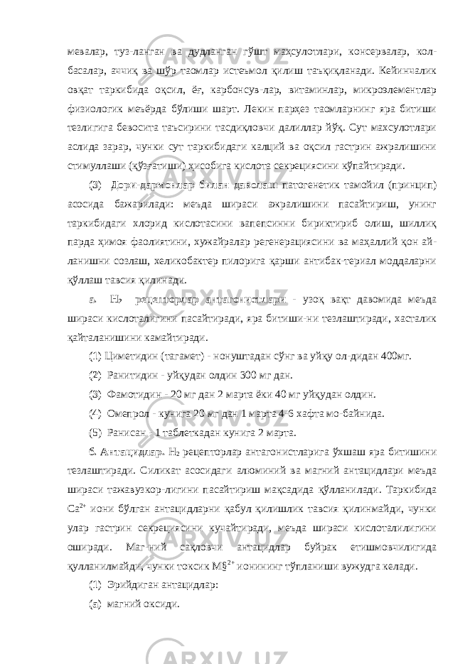 мевалар, туз-ланган ва дудланган гўшт маҳсулотлари, консервалар, кол- басалар, аччиқ ва шўр таомлар истеъмол қилиш таъқиқланади. Кейинчалик овқат таркибида оқсил, ёғ, карбонсув-лар, витаминлар, микроэлементлар физиологик меъёрда бўлиши шарт. Лекин парҳез таомларнинг яра битиши тезлигига бевосита таъсирини тасдиқловчи далиллар йўқ. Сут махсулотлари аслида зарар, чунки сут таркибидаги калций ва оқсил гастрин ажралишини стимуллаши (қўзғатиши) ҳисобига кислота секрециясини кўпайтиради. (3) Дори-дармонлар билан даволаш патогенетик тамойил (принцип) асосида бажарилади: меъда шираси ажралишини пасайтириш, унинг таркибидаги хлорид кислотасини вапепсинни бириктириб олиш, шиллиқ парда ҳимоя фаолиятини, хужайралар регенерациясини ва маҳаллий қон ай- ланишни созлаш, хеликобактер пилорига қарши антибак-териал моддаларни қўллаш тавсия қилинади. а. Н 2 рецепторлар антагонистлари - узоқ вақт давомида меъда шираси кислоталигини пасайтиради, яра битиши-ни тезлаштиради, хасталик қайталанишини камайтиради. (1) Циметидин (тагамет) - нонуштадан сўнг ва уйқу ол-дидан 400мг. (2) Ранитидин - уйқудан олдин 300 мг дан. (3) Фамотидин - 20 мг дан 2 марта ёки 40 мг уйқудан олдин. (4) Омепрол - кунига 20 мг дан 1 марта 4-6 хафта мо-байнида. (5) Ранисан - 1 таблеткадан кунига 2 марта. б. Антацидлар. Н 2 рецепторлар антагонистларига ўхшаш яра битишини тезлаштиради. Силикат асосидаги алюминий ва магний антацидлари меъда шираси тажавузкор-лигини пасайтириш мақсадида қўлланилади. Таркибида Са 2+ иони бўлган антацидларни қабул қилишлик тавсия қилинмайди, чунки улар гастрин секрециясини кучайтиради, меъда шираси кислоталилигини оширади. Маг-ний сақловчи антацидлар буйрак етишмовчилигида қулланилмайди, чунки токсик М§ 2+ ионининг тўпланиши вужудга келади. (1) Эрийдиган антацидлар: (а) магний оксиди. 