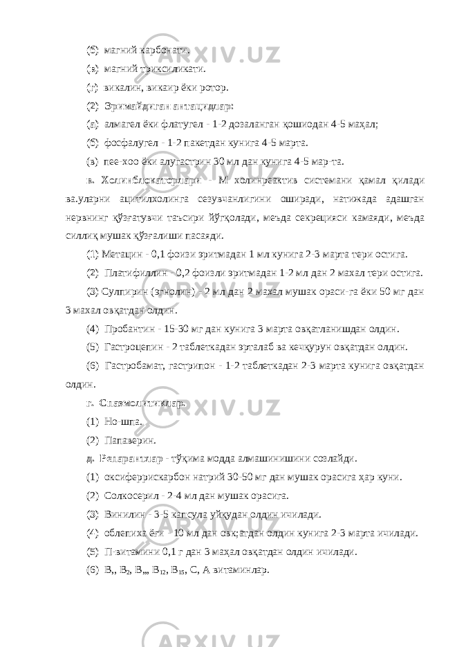 (б) магний карбонати. (в) магний триксиликати. (г) викалин, викаир ёки ротор. (2) Эримайдиган антацидлар: (а) алмагел ёки флатугел - 1-2 дозаланган қошиодан 4-5 маҳал; (б) фосфалугел - 1-2 пакетдан кунига 4-5 марта. (в) пее-хоо ёки алугастрин 30 мл дан кунига 4-5 мар-та. в. Холинблокаторлари - М холинреактив системани қамал қилади ва.уларни ацитилхолинга сезувчанлигини оширади, натижада адашган нервнинг қўзғатувчи таъсири йўгқолади, меъда секрецияси камаяди, меъда силлиқ мушак қўзғалиши пасаяди. (1) Метацин - 0,1 фоизи эритмадан 1 мл кунига 2-3 марта тери остига. (2) Платифиллин - 0,2 фоизли эритмадан 1-2 мл дан 2 махал тери остига. (3) Сулпирин (эгнолин) - 2 мл дан 2 махал мушак ораси-га ёки 50 мг дан 3 махал овқатдан олдин. (4) Пробантин - 15-30 мг дан кунига 3 марта овқатланишдан олдин. (5) Гастроцепин - 2 таблеткадан эрталаб ва кечқурун овқатдан олдин. (6) Гастробамат, гастрипон - 1-2 таблеткадан 2-3 марта кунига овқатдан олдин. г. Спазмолитиклар. (1) Но-шпа. (2) Папаверин. д. Репарантлар - тўқима модда алмашинишини созлайди. (1) оксиферрискарбон натрий 30-50 мг дан мушак орасига ҳар куни. (2) Солкосерил - 2-4 мл дан мушак орасига. (3) Винилин - 3-5 капсула уйқудан олдин ичилади. (4) облепиха ёғи - 10 мл дан овк;атдан олдин кунига 2-3 марта ичилади. (5) П-витамини 0,1 г дан 3 маҳал овқатдан олдин ичилади. (6) В,, В 2 , В„, В 12 , В 15 , С, А витаминлар. 