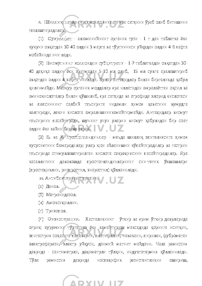 е. Шиллиқ пардани ҳимояловчилар яра сатҳини ўраб олиб битишини тезлаштирадилар: (1) Сукралфат - алюминийнинг органик тузи - 1 г дан таблетка ёки кукуни овқатдан 30-40 олдин 3 марта ва тўртинчиси уйқудан олдин 4-6 хафта мобайнида ичи-лади. (2) Висмутнинг коллоидли субцитрати - 1-2 таблеткадан овқатдан 30- 40 дақиқа олдин ёки эритмадан 5-10 мл олиб, 15 мл сувга аралаштириб овқатдан олдин 4 хафта ичилади. Булар антацидлар билан биргаликда қабул қилинмайди. Мазкур органик моддалар яра иллатидан ажралаётган оқсил ва аминокислоталар билан қўшилиб, яра сатҳида ва атрофида хлорид кислотаси ва пепсиннинг салбий таъсирига чидамли ҳимоя қаватини вужудга келтиради, лекин кислота ажралишиникамайтирмайди. Антацидлар висмут таъсирини пасайтиради, шунинг учун уларни висмут қабулидан бир соат олдин ёки кейин бериш керак. (3) Е 2 ва ¥ 2 простогландинлар - меъда шиллиқ эпителиясига ҳимоя хусусиятини бажарадилар; улар к;он айланишни кўпайтирадилар ва гастрин таъсирида стимуллаштирилган кислота секрециясини пасайтирадилар. Яра касаллигини даволашда простогландинларнинг син-тетик ўхшашлари (простациклин, риопростил, энаростил) қўлланилади. ж. Антибактериал терапия. (а) Денол. (б) Метронидазол. (в) Амоксициллин. (г) Трихопол. (4) Физиотерапия. Хасталикнинг ўткир ва ярим ўткир даврларида оғрик; хуружини тўхтатиш ёки камайтириш максадида қоринга иситқич, эпигастрия соҳасига папаверин, платифллин, новакаин, пирилен, фубромеган электрофарези, электр уйқуси, доимий магнит майдони. Чала ремиссия даврида - сантиметрли, дециметрли тўлқин, индуктотермия қўлланилади. Тўла ремиссия даврида носпецифик резистентликни ошириш, 