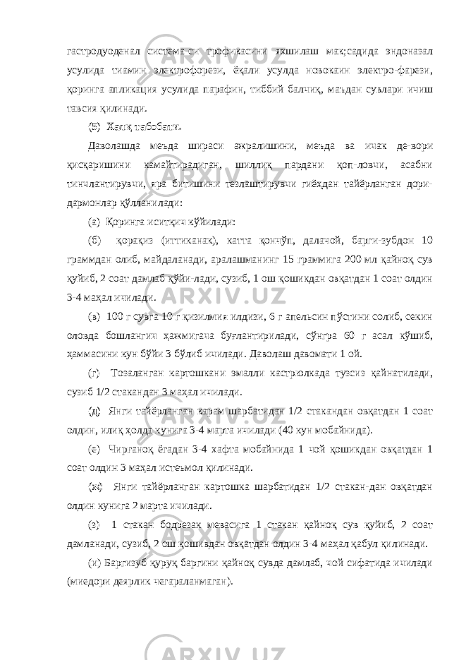 гастродуоденал система-си трофикасини яхшилаш мак;садида эндоназал усулида тиамин электрофорези, ёқали усулда новокаин электро-фарези, қоринга апликация усулида парафин, тиббий балчиқ , маъдан сувлари ичиш тавсия қилинади. (5) Халқ табобати. Даволашда меъда шираси ажралишини, меъда ва ичак де-вори қисқаришини камайтирадиган, шиллиқ пардани қоп-ловчи, асабни тинчлантирувчи, яра битишини тезлаштирувчи гиёҳдан тайёрланган дори- дармонлар қўлланилади: (а) Қоринга иситқич кўйилади: (б) қорақиз (иттиканак), катта қончўп, далачой, барги-зубдон 10 граммдан олиб, майдаланади, аралашманинг 15 граммига 200 мл қайноқ сув қуйиб, 2 соат дамлаб қўйи-лади, сузиб, 1 ош қошикдан овқатдан 1 соат олдин 3-4 маҳал ичилади. (в) 100 г сувга 10 г қизилмия илдизи, 6 г апельсин пўстини солиб, секин оловда бошлангич ҳажмигача буғлантирилади, сўнгра 60 г асал кўшиб, ҳаммасини кун бўйи 3 бўлиб ичилади. Даволаш давомати 1 ой. (г) Тозаланган картошкани эмалли кастрюлкада тузсиз қайнатилади, сузиб 1/2 стакандан 3 маҳал ичилади. (д) Янги тайёрланган карам шарбатидан 1/2 стакандан овқатдан 1 соат олдин, илиқ ҳолда кунига 3-4 марта ичилади (40 кун мобайнида). (е) Чирғаноқ ёгадан 3-4 хафта мобайнида 1 чой қошикдан овқатдан 1 соат олдин 3 маҳал истеъмол қилинади. (ж) Янги тайёрланган картошка шарбатидан 1/2 стакан-дан овқатдан олдин кунига 2 марта ичилади. (з) 1 стакан бодрезак мевасига 1 стакан қайноқ сув қуйиб, 2 соат дамланади, сузиб, 2 ош қошивдан овқатдан олдин 3-4 маҳал қабул қилинади. (и) Баргизуб қуруқ баргини қайноқ сувда дамлаб, чой сифатида ичилади (миедори деярлик чегараланмаган). 