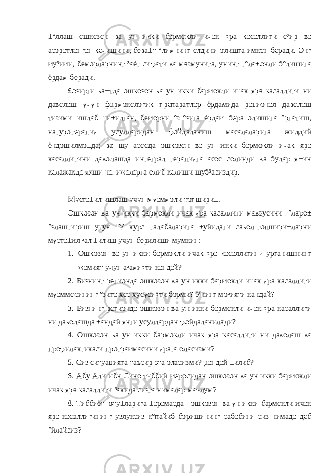 ±°ллаш ошкозон ва ун икки бармокли ичак яра касаллиги о²ир ва асоратланган кечишини, бева±т °лимнинг олдини олишга имкон беради. Энг му³ими, беморларнинг ³аёт сифати ва мазмунига, унинг т°ла±онли б°лишига ёрдам беради. £озирги ва±тда ошкозон ва ун икки бармокли ичак яра касаллиги ни даволаш учун фармокологик препаратлар ёрдамида рационал даволаш тизими ишлаб чи±илган, беморни °з-°зига ёрдам бера олишига °ргатиш, натуротерапия усулларидан фойдаланиш масалаларига жиддий ёндошилмо±да; ва шу асосда ошкозон ва ун икки бармокли ичак яра касаллиги ни даволашда интеграл терапияга асос солинди ва булар я±ин келажакда яхши натижаларга олиб келиши шуб³асиздир. Муста±ил ишлаш учун муаммоли топшири± . Ошкозон ва ун икки бармокли ичак яра касаллиги мавзусини т°ларо± °злаштириш учун IV курс талабаларига ±уйидаги савол-топшири±ларни муста±ил ³ал ±илиш учун берилиши мумкин: 1. Ошкозон ва ун икки бармокли ичак яра касаллигини урганиш нинг жамият учун а³амияти кандай? 2. Бизнинг регионда ошкозон ва ун икки бармокли ичак яра касаллиги муаммосининг °зига хос хусусияти борми? Унинг мо³ияти кандай? 3. Бизнинг регионда ошкозон ва ун икки бармокли ичак яра касаллиги ни даволашда ±андай янги усуллардан фойдаланилади? 4. О шкозон ва ун икки бармокли ичак яра касаллиги ни даволаш ва профилактикаси программасини ярата оласизми? 5. Сиз ситуацияга таъсир эта оласизми? µандай ±илиб? 6. Абу Али ибн Сино тиббий меросидан ошкозон ва ун икки бармокли ичак яра касаллиги ³акида сизга нималар маълум? 8. Тиббиёт юту±ларига ±арамасдан ошкозон ва ун икки бармокли ичак яра касаллиги нинг узлуксиз к°пайиб боришининг сабабини сиз нимада деб °йлайсиз? 