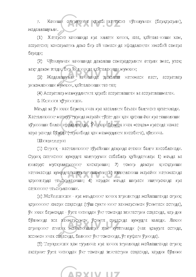 г. Кечиши огирлигига қараб: хатарсиз чўзилувчан (барқарорли), жадаллашувли. (1) Хатарсиз кечишида яра иллати кичик, юза, қайтала-ниши кам, асоратсиз; консерватив даво бир ой чамаси-да ифодаланган ижобий самара беради; (2) Чўзилувчан кечишида даволаш самарадорлиги етарли эмас, узок; вақт давом этади, бир йил ичида қайталаниши мумкин; (3) Жадалашувли кечишида даволаш натижаси паст, асоратлар ривожланиши мумкин, қайталаниши тез-тез; (4) Асоратлар мавжудлигига қараб: асоратлашган ва асоратлашмаган. 6. Клиник қўриниши. Меъда ва ўн икки бармоқ ичак яра касаллиги баъзан белгисиз кузатилади. Хасталикнинг мазкур турида жараён тўсат-дан қон қусиш ёки яра тешилиши кўриниши билан ифодаланади. Ўн икки бармок ичак «соқов» ярасида нажас кора-рангда бўлади (таркибида қон мавжудлиги хисобига), кўпинча . Шикоятлари: (1) Огриқ - хасталикнинг зўрайиши даврида етакчи белги хисобланади. Орриқ сезгисини вужудга келтирувчи сабаблар қуйидагилар: 1) меъда ва пилорус мускулларининг кискариши; 2) томир девори к;исқариши натижасида вужудга келувчи ишемия; 3) яллигланиш жараёни натижасида қоринпарда таъсирланиши; 4) нордон меъда шираси иштирокида яра сатхининг таъсирланиши. (а) Жойлашиши - яра меъданинг кичик эгрилигида жойлашганда оғрик; қориннинг юкори соҳасида (тўш суяги-нинг ханжарсимон ўсимтаси остида), ўн икки бармоқда - ўрта чизиқдан ўнг томонда эпигастрия соҳасида, кар-дия бўлимида эса ханжарсимон ўсимта орқасида вужудга келади. Лекин огриқнинг атипик жойланишлари ҳам кузатилади (чап қовурга остида, эссимон ичак соҳасида, белнинг ўнг томонида, ўт пуфаги ўрнида). (б) Тарқалиши ҳам турлича: яра кичик эгриликда жойлашганда огрик; аксарият ўрта чизиқдан ўнг томонда эпигастрия соҳасида, кардия бўлими 