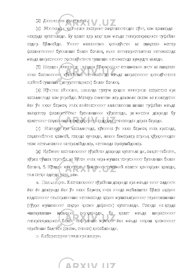 (3) Диспепсия ҳолатлари. (а) Жигилдон қайнаши аксарият овқатлангандан сўнг, кам ҳолларда - наҳорда кузатилади. Бу ҳолат ҳар вақт ҳам маъда гиперсекрецияси туфайли содир бўлмайди. Унинг механизми қизилўнгач ва ошқозон мотор фаолиятининг бузилиши билан боглиқ, яъни антиперисталтика натижасида меъда ширасининг гқизилўнгачга тушиши натижасида вужудга келади. (б) Нордон кекириш - кардия бўлимининг етишмовчи-лиги ва ошқозон ички босимининг кўпайиши натижаси-да меъда ширасининг қизилўнгачга и;айтиб тушиши (регургитацияси) билан боглиқ. (в) Кўнгил айниши, палағда тухум ҳидли кекириш асоратсиз яра касаллигида кам учрайди. Мазкур симптом-лар давомли спазм ва пилорусни ёки ўн икки бармоқ ичак пиёзчасининг яллигланиш шиши туфайли меъда эвакуатор фаолиятининг бузилишини кўрсатади, ре-миссия даврида бу ҳолатнинг сақланиши пилоруснинг чандиқли стенозидан дарак беради. (г) Иштаҳа яра касаллигида, кўпинча ўн икки бармоқ ичак ярасида, сақланибгина қолмай, гоҳида кучаяди, лекин беморлар огриьқ қўрқинчидан таом истеъмолини чегаралайдилар, натижада орюушйдилар. (д) Қабзият хасталикнинг зўрайган даврида кузатила-ди, овк;ат табиати, кўрпа-тўшак тартиби ва йўгон ичак нерв-мушак тонусининг бузилиши билан боглиқ. б. Кўздан кечириш - беморнинг умумий холати қониқарли қолади, тил сатҳи одатда тоза, нам. в. Пальпация. Хасталикнинг зўрайиш даврида яра меъда-нинг олдинги ёки ён деворида ёки ўн икки бармоқ ичак ичида жойлашган бўлса ьқорин падасининг таъсирланиши натижасида қорин мушакларининг таранглашиши (тўрри мушакнинг юқори қисми дефанси) кузатилади. Гохида на-ҳорда «шовуллаш» шовқини аниқланади, ба ҳолат меъда ширасининг гиперсекрецияси билан чақирлиши мумкин ёки меъда чиқиш қисмининг торайиши белгиси (спазм, стеноз) ҳисобланади. г. Лаборатория текширишлари. 