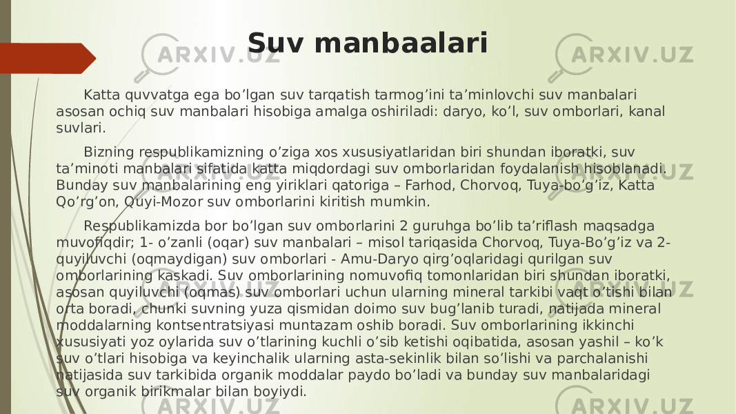 Suv manbaalari Katta quvvatga ega bo’lgan suv tarqatish tarmog’ini ta’minlovchi suv manbalari asosan ochiq suv manbalari hisobiga amalga oshiriladi: daryo, ko’l, suv omborlari, kanal suvlari. Bizning respublikamizning o’ziga xos xususiyatlaridan biri shundan iboratki, suv ta’minoti manbalari sifatida katta miqdordagi suv omborlaridan foydalanish hisoblanadi. Bunday suv manbalarining eng yiriklari qatoriga – Farhod, Chorvoq, Tuya-bo’g’iz, Katta Qo’rg’on, Quyi-Mozor suv omborlarini kiritish mumkin. Respublikamizda bor bo’lgan suv omborlarini 2 guruhga bo’lib ta’riflash maqsadga muvofiqdir; 1- o’zanli (oqar) suv manbalari – misol tariqasida Chorvoq, Tuya-Bo’g’iz va 2- quyiluvchi (oqmaydigan) suv omborlari - Amu-Daryo qirg’oqlaridagi qurilgan suv omborlarining kaskadi. Suv omborlarining nomuvofiq tomonlaridan biri shundan iboratki, asosan quyiluvchi (oqmas) suv omborlari uchun ularning mineral tarkibi vaqt o’tishi bilan orta boradi, chunki suvning yuza qismidan doimo suv bug’lanib turadi, natijada mineral moddalarning kontsentratsiyasi muntazam oshib boradi. Suv omborlarining ikkinchi xususiyati yoz oylarida suv o’tlarining kuchli o’sib ketishi oqibatida, asosan yashil – ko’k suv o’tlari hisobiga va keyinchalik ularning asta-sekinlik bilan so’lishi va parchalanishi natijasida suv tarkibida organik moddalar paydo bo’ladi va bunday suv manbalaridagi suv organik birikmalar bilan boyiydi. 