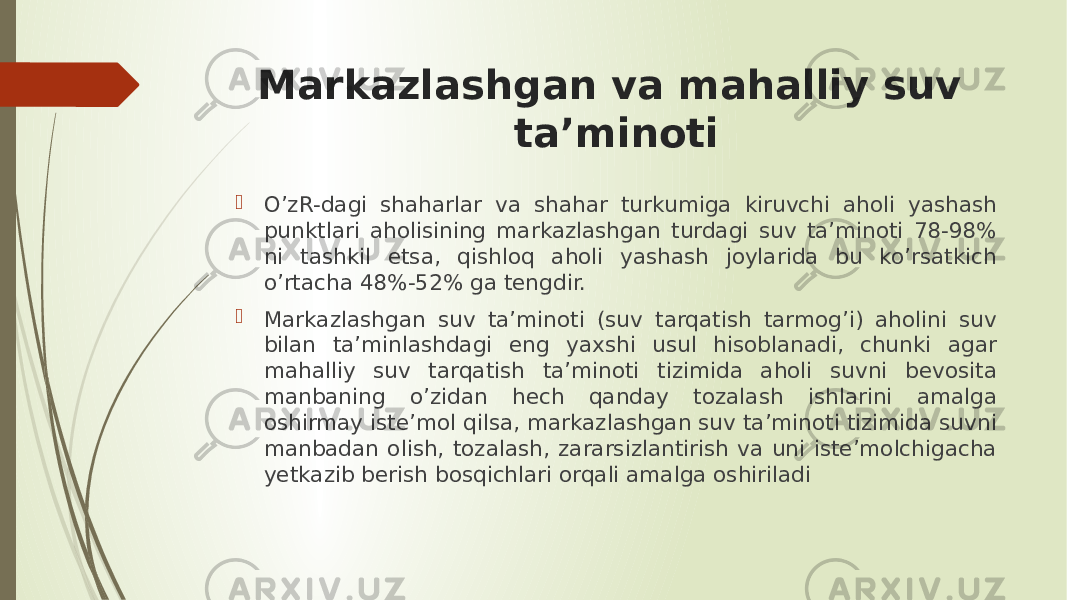 Markazlashgan va mahalliy suv ta’minoti  O’zR-dagi shaharlar va shahar turkumiga kiruvchi aholi yashash punktlari aholisining markazlashgan turdagi suv ta’minoti 78-98% ni tashkil etsa, qishloq aholi yashash joylarida bu ko’rsatkich o’rtacha 48%-52% ga tengdir.  Markazlashgan suv ta’minoti (suv tarqatish tarmog’i) aholini suv bilan ta’minlashdagi eng yaxshi usul hisoblanadi, chunki agar mahalliy suv tarqatish ta’minoti tizimida aholi suvni bevosita manbaning o’zidan hech qanday tozalash ishlarini amalga oshirmay iste’mol qilsa, markazlashgan suv ta’minoti tizimida suvni manbadan olish, tozalash, zararsizlantirish va uni iste’molchigacha yetkazib berish bosqichlari orqali amalga oshiriladi 